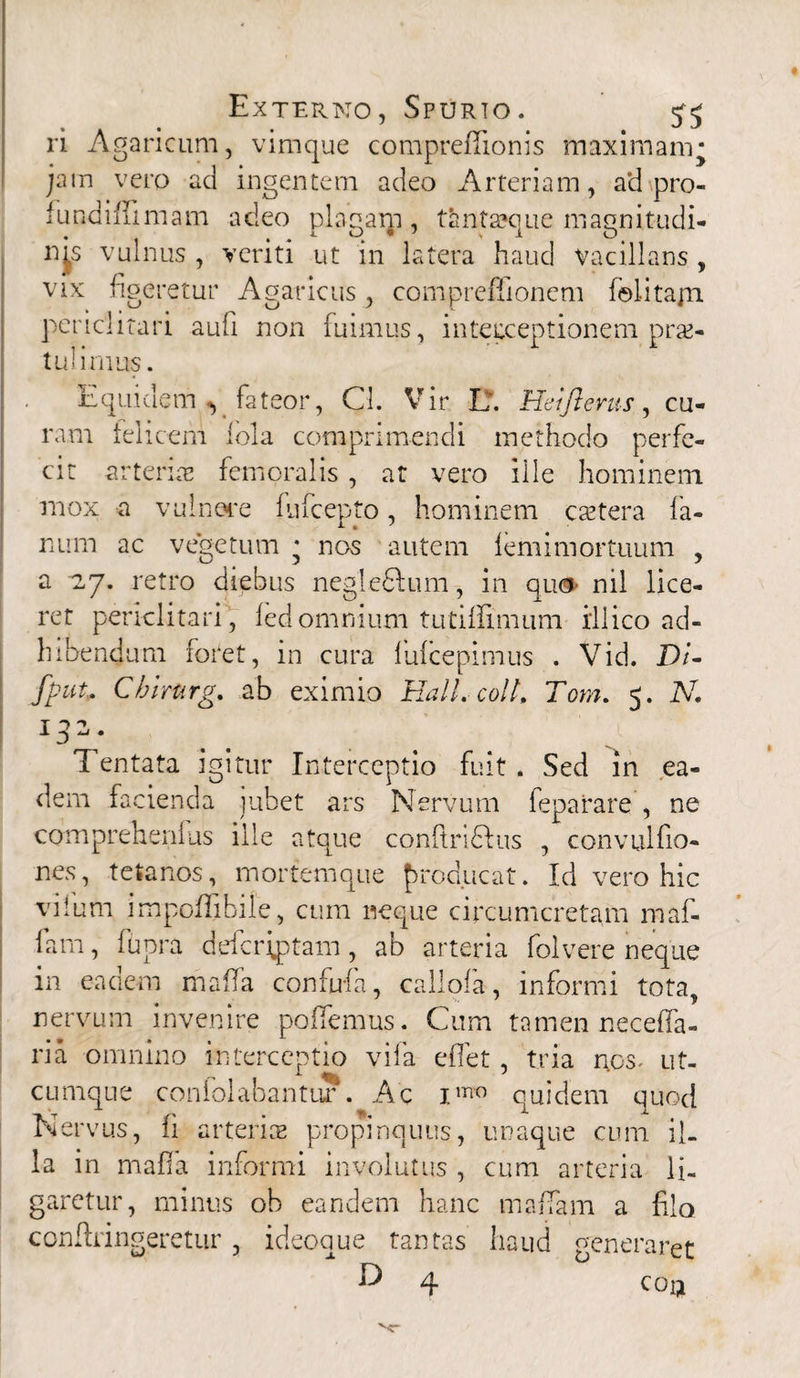 ri Agaricum, vimque compredionis maximam ■ jam vero ad ingentem adeo Arteriam, ad pro- lundiffimam adeo plagam , tantxque magnitudi¬ nes vulnus , veriti ut in latera haud vacillans , vix figeretur Agaricus, compreffionem folitajn periclitari aufi non fuimus, inteuceptionem prae¬ tulimus. Equidem v fateor, Cl. Vir. L. Heijlerus, cu¬ ram felicem lola comprimendi methodo perfe¬ cit arteriae femoralis , at vero ille hominem mox a vulnere fufcepto, hominem extera fa¬ num ac vegetum * nos autem lemimortuum , a 27. retro diebus negledlum , in qu<* nil lice¬ ret periclitari , fed omnium tutiffimum ili ico ad¬ hibendum foret, in cura fulcepimus . Vid. Di* fput. Cbirttrg. ab eximio Hali, coi/, Tom. 5. N. ni 1 0 ^ * Tentata igitur Interceptio fuit . Sed in ea¬ dem facienda jubet ars Nervum feparare , ne comprehenfus ille atque conftridfus , convulfio- nes, tetanos, mortemque producat. Id vero hic vilum impoflibile, cum neque circumcretam maf- farn, fupra deicriptam , ab arteria folvere neque in eadem mada confufa, callofa, informi tota, nervum invenire pedemus. Cum tamen neceda- ria omnino interceptio vila edet, tria nos^ ut¬ cumque confolabantur. Ac J.mo quidem quod Nervus, ii arterias propinquus, unaque cum il¬ la in mada informi involutus , cum arteria li¬ garetur, minus ob eandem hanc maffam a filo conftringeretur , ideoque tantas haud generaret & 4 coij