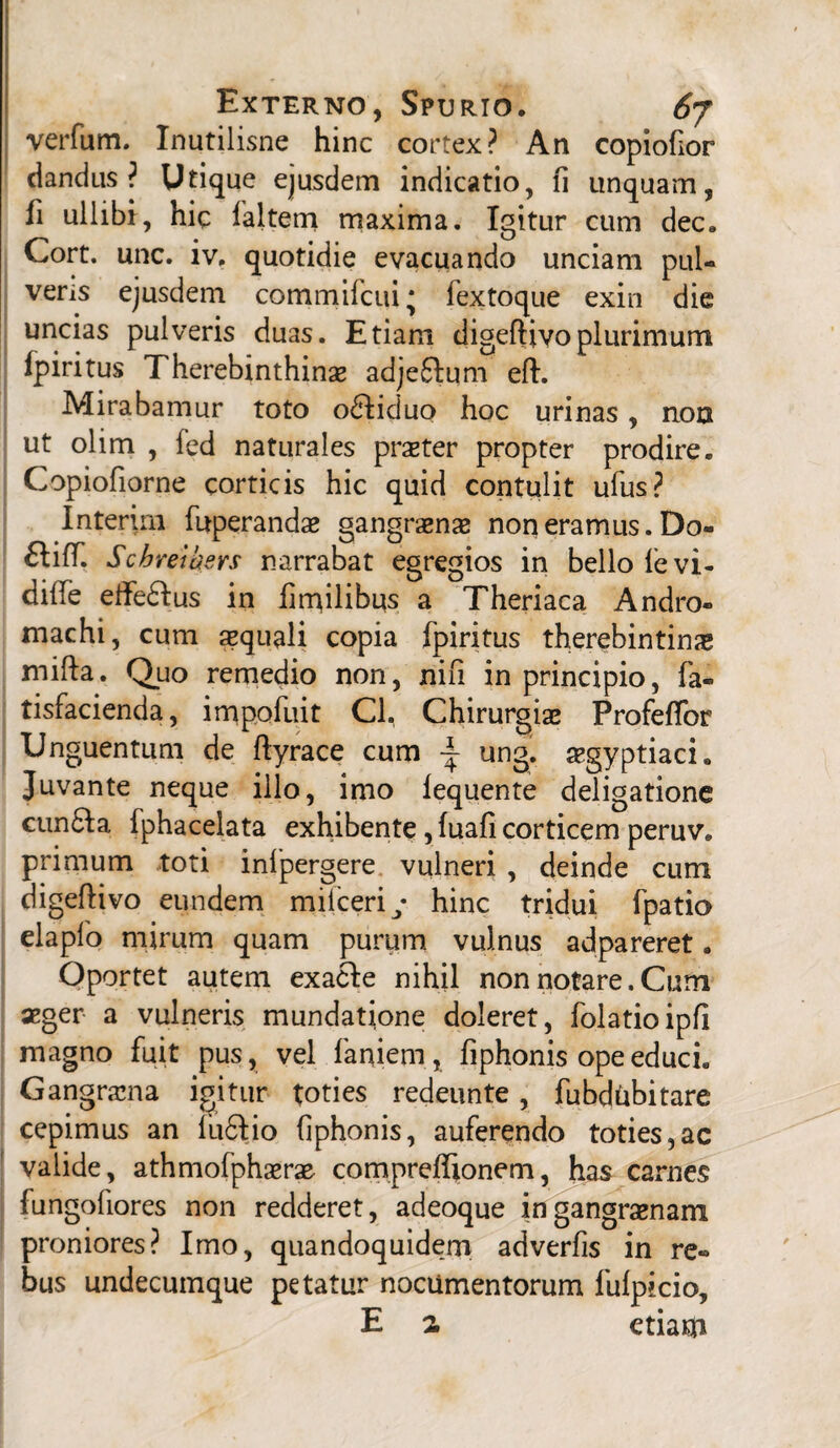 verfum. Inutilisne hinc cortex? An copiofior dandus? Utique ejusdem indicatio, fi unquam, fi ullibi, hic faltem maxima. Igitur cum dec. Cort. unc. iv. quotidie evacuando unciam pul¬ veris ejusdem comrnifcui* fextoque exin die uncias pulveris duas. Etiam digeftivo plurimum fpiritus Therebinthinse adjeftum eft. Mirabamur toto odliduo hoc urinas, non ut olim , fed naturales prseter propter prodire. Copiofiorne corticis hic quid contulit ufus? Interim fuperandas gangraenas non eramus. Do- ftifif. Schreib ers narrabat egregios in bello levi- dilfe etfe&us in fmfilibus a Theriaca Andro- machi, cum aequali copia fpiritus therebintina* mifta. Quo remedio non, nifi in principio, fa- tisfacienda, impofuit Cl. Chirurgias Profeffor Unguentum de ftyrace cum ~ ung. asgyptiaci. Juvante neque illo, imo lequente deligatione cun£Ia Iphacelata exhibente, fuafi corticem peruv. primum toti inlpergere vulneri , deinde cum digeftivo eundem milceriy hinc tridui fpatio elapfo mirum quam purum vulnus adpareret. Oportet autem exacle nihil non notare. Cum aeger a vulneris mundatione doleret, folatioipfi magno fuit pus, vel laniem, fiphonis ope educi. Gangrama igitur toties redeunte, fubdUbitare cepimus an lufilio fiphonis, auferendo toties,ac valide, athmofphasrae compreftionem, has carnes fungofiores non redderet, adeoque in gangraenam proniores? Imo, quandoquidem adverfis in re¬ bus undecumque petatur nocumentorum fulpicio, E a etiam