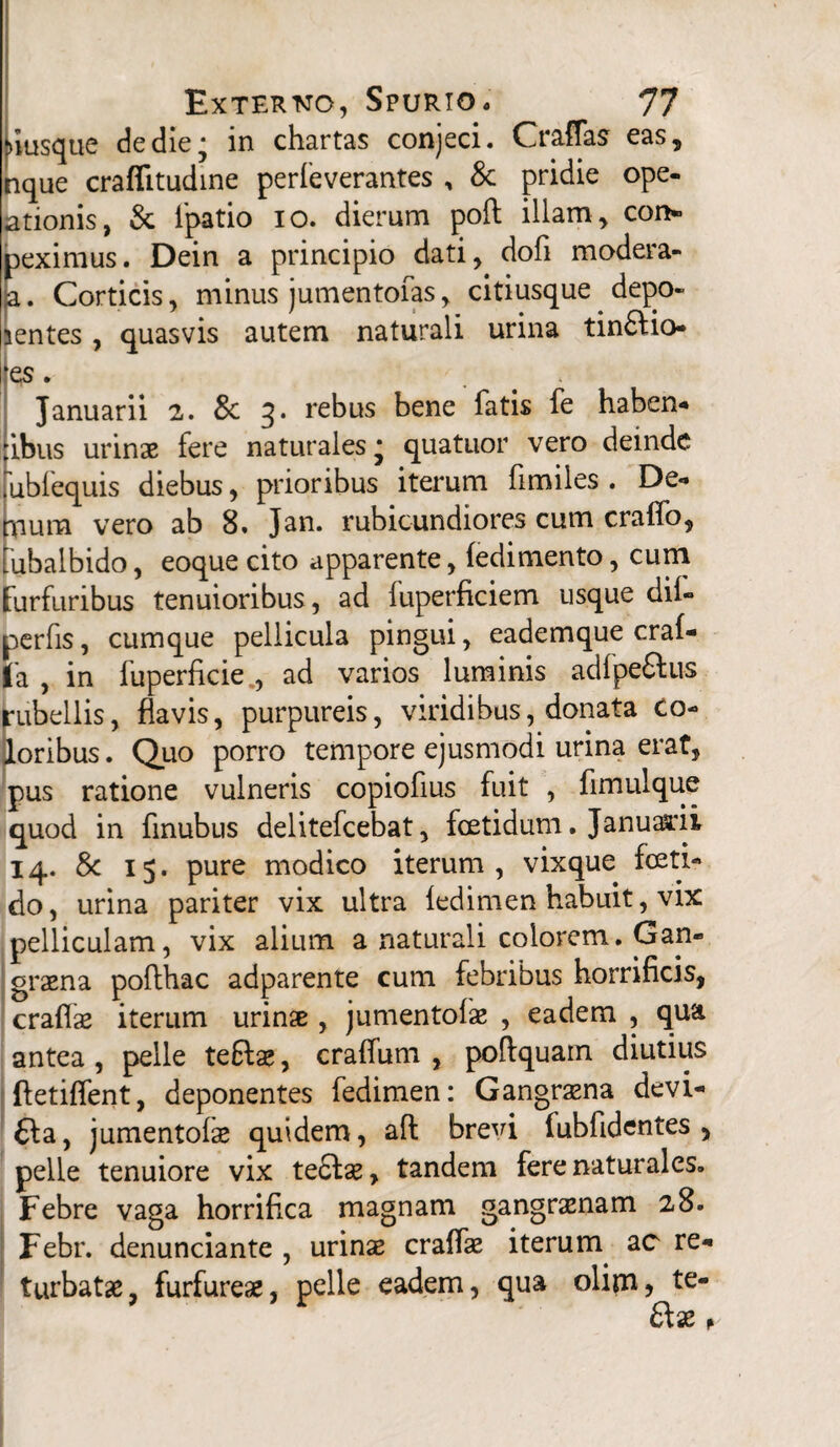 >iusque de die; in chartas conjeci. Craffas eas, nque crafiitudine perfeverantes , & pridie ope- ationis, & fpatio io. dierum poft illam, con» peximus. Dein a principio dati, dofi modera- a. Corticis, minus jumentofas, citiusque depo¬ nentes , quasvis autem naturali urina tin£Ho- es. Januarii 2. & q. rebus bene fatis fe haben- ibus urinae fere naturales • quatuor vero deinde ubfequis diebus, prioribus iterum fimiles . De** Tiuna vero ab 8. Jan. rubicundiores cum craflo, ubalbido, eoque cito apparente, fedimento, cum furfuribus tenuioribus, ad luperficiem usque dii- perfis, cumque pellicula pingui, eademque craf- fa , in fuperficie., ad varios luminis adfpeftu-s rubellis, flavis, purpureis, viridibus, donata Co¬ loribus. Quo porro tempore ejusmodi urina erat, pus ratione vulneris copiofius fuit , fimulque quod in finubus delitefcebat, foetidum. Januarii 14. 8c 15. pure modico iterum, vixque foeti¬ do, urina pariter vix ultra ledimen habuit, vix pelliculam, vix alium a naturali colorem. Gan¬ graena pofthac adparente cum febribus horrificis, craflae iterum urinae , jumentofse , eadem , qua antea , pelle tefta;, crafifum , poftquam diutius ftetiffent, deponentes fedimen: Gangraena devi- £la, jumentofe quidem, ait brevi fubfidentes , pelle tenuiore vix te£tae, tandem fere naturales. Febre vaga horrifica magnam gangraenam 28. Febr. denunciante , urinae craffae iterum ac re- turbatae, furfureae, pelle eadem, qua olim, te- 6fae *