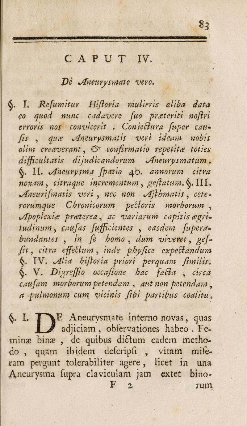 CAPUT IV. De Aneurysmate vero. I. Refumitur Hijloria mulieris aliba data eo quod nunc cadavere fuo prateriti noftri erroris nos convicerit . Conjectura fuper cau- fis , qua Aneurysmatis veri Ideam nobis olim creaverant, & confirmatio repetita toties difficultatis dijudicandorum Aneurysmatum. II. Aneurysma fpatio 40. annorum citra noxam , citraque incrementum, gejlatum.^. III. Aneuri[matis veri , «e# Ajl'ornatis, rorum que Chronicorum pebloris morborum , Apoplexia praterea, variarum capitis agri* tudinum, caufas fufficientes , easdem fupera- bundantes , /w /e homo , Jwm viveret, ge/- citra effeSium , inde phy fice expedandum %. IV. hiftoria priori perquam fimilis. V. Digreffio occafione hac fabla , caufam morborumpetendam , aut non petendam, a pulmonum cum vicinis fibi partibus coalitu, I. T^\E Aneurysmate interno novas, quas 1 J adjiciam , obfervationes habeo . Fe¬ minae binae , de quibus di&um eadem metho¬ do , quam ibidem defcripfi , vitam mife« ram pergunt tolerabiliter agere , licet in una Aneurysma fupra claviculam jam extet bino- F 2 rura