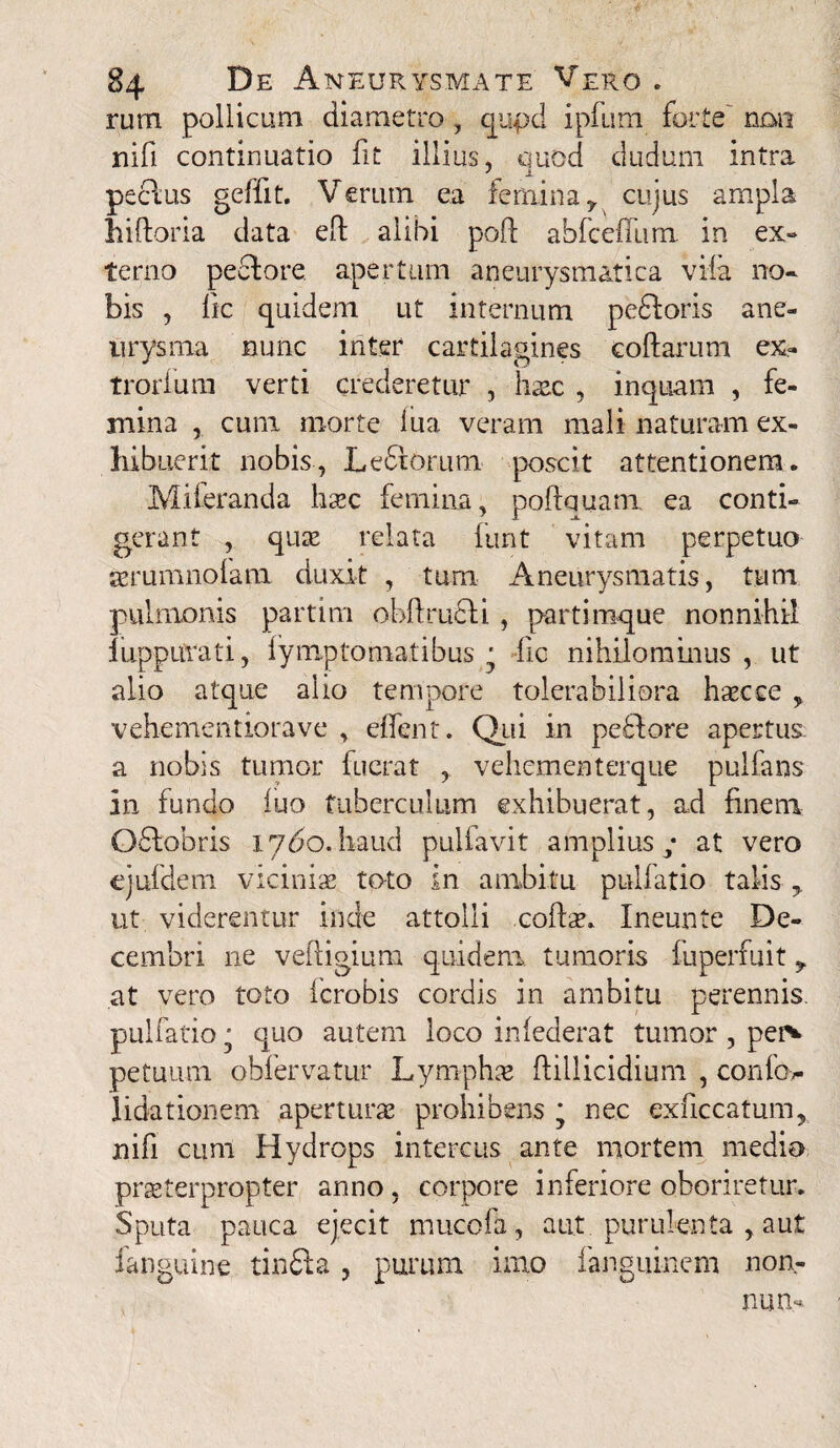 rum pollicum diametro , qupd ipfum forte' non nifi continuatio fit illius, cjuod dudum intra peclus geffit. Verum ea femina y cujus ampla hilloria data efl alibi poli abfeeffum in ex» terno pedlore apertum aneurysmatica vila no¬ bis , lic quidem ut internum pedioris ane¬ urysma nunc inter cartilagines collarum ex- trorfum verti crederetur , haec , inquam , fe¬ mina , cunx morte iua veram mali naturam ex¬ hibuerit nobis, Ledlorum poscit attentionem. Miferanda licec femina, poflquam ea conti¬ gerant , qute relata lunt vitam perpetuo aerumnolam duxit , tum Aneurysmatis, tum pulmonis partim ohllrudli, partimque nonnihil luppiirati, lymptomatibus • fc nihilominus , ut alio atque alio tempore tolerabiliora hsecce > vehementiorave , effent. Qui in pedi ore apertus, a nobis tumor fuerat , vehemeeterque pullans in fundo luo tuberculum exhibuerat, ad finem Qdlobris 1760. haud pulfavit amplius y at vero cjufdem vici ni se toto in ambitu pulfatio talis y ut viderentur inde attolli colite. Ineunte De¬ cembri ne vefligium quidem tumoris fuperfuit y at vero toto fcrobis cordis in ambitu perennis, pulfatio j quo autem loco infederat tumor , per* petuum obfervatur Lymphae fillicidium , confov- lidationem aperturae prohibens * nec exnccatum, nifi cum Hydrops intercus ante mortem medio praeterpropter anno, corpore inferiore oboriretur. Sputa pauca ejecit nuicofa, aut purulenta , aut fanguine tindla, purum imo fanguinem non¬ num