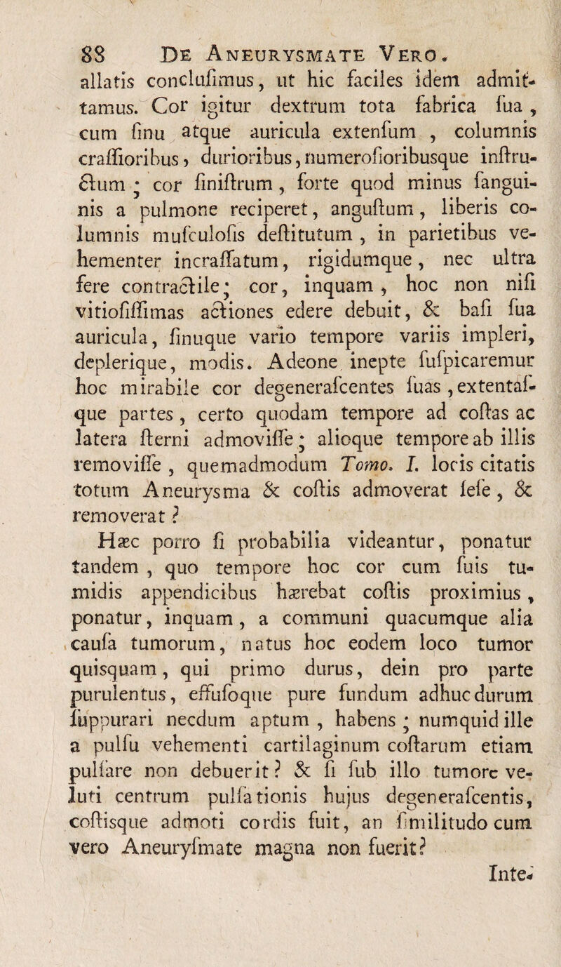 allatis conclufimus, ut hic faciles idem admit¬ tamus. Cor igitur dextrum tota fabrica fua , cum finu atque auricula extenfum , columnis craffioribus 5 durioribus, numerofioribusque inftru- £fum * cor finiflrum , forte quod minus fangui- nis a pulmone reciperet, anguftum, liberis co¬ lumnis mufculofis deftitutum , in parietibus ve¬ hementer incraffatum, rigidumque, nec ultra fere contraclile* cor? inquam, hoc non nifi vitiofiflimas actiones edere debuit, & bali fua auricula, finuque vario tempore variis impleri, deplerique, modis. Adeone inepte fufpicaremur hoc mirabile cor degenerafcentes luas ,extenta!- que partes , certo quodam tempore ad coflas ac latera fterni admovilfe • alioque tempore ab illis removiffe , quemadmodum Tomo» I. loris citatis totum Aneurysma & cohis admoverat lefe, & removerat ? Haec porro fi probabilia videantur, ponatur tandem , quo tempore hoc cor cum fu is tu¬ midis appendicibus haerebat coflis proximius, ponatur, inquam, a communi quacumque alia caufa tumorum, natus hoc eodem loco tumor quisquam, qui primo durus, dein pro parte purulentus, effufoque pure fundum adhuc durum fuppurari necdum aptum, habens - numquidille a pulfu vehementi cartilaginum coftarum etiam pullare non debuerit? & fi fub illo tumore ve- luti centrum pullationis hujus degenerafeentis, coftisque admoti cordis fuit, an f militudo cum vero Aneuryfmate magna non fuerit? In te*