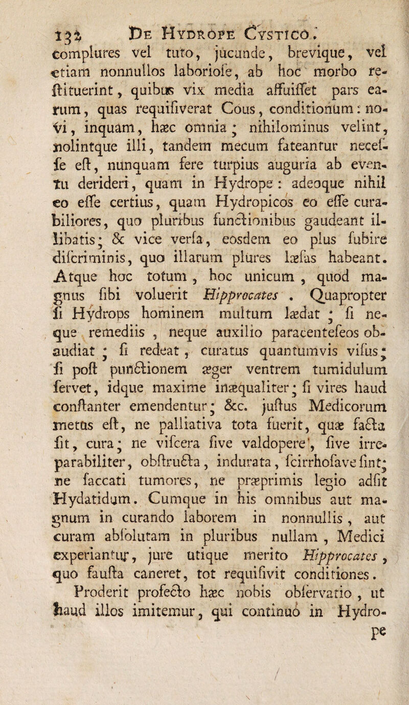 r%% I)e Hydrope Cystico.' complures vel tuto, jucunde, brevique, vel etiam nonnullos laboriole, ab hoc morbo re- ftituerint, quibus vix media affuilTet pars ea¬ rum , quas requifiverat Cous, conditionum: no- Vi, inquam, haec omnia* nihilominus velint, jiolintque illi, tandem meeum fateantur necef- fe eff, nunquam fere turpius auguria ab even¬ tu derideri, quam in Hydrope: adeoque nihil eo effe certius, quam Hydropicos eo eife cura¬ biliores, quo pluribus functionibus gaudeant il¬ libatis; 8c vice verfa, eosdem eo plus fuhire diferiminis, quo illarum plures larfas habeant. Atque hoc totum , hoc unicum , quod ma¬ gnus fibi voluerit Hlpprocates . Quapropter ii Hydrops hominem multum laedat ; fi ne¬ que remediis , neque auxilio paracentefeos ob¬ audiat ; C redeat , curatus quantumvis vifus* fi poft puflftionem a?ger ventrem tumidulum fervet, idque maxime inaequaliter; fi vires haud conflanter emendentur; &c. juftus Medicorum metus eft, ne palliativa tota fuerit, quae fafta fit, cura; ne vifcera five valdopere’, five irre- parabiliter, ob{fru£la, indurata, fcirrhofavefint; ne faecati tumores, ne praeprimis legio adiit Hydatidum. Cumque in his omnibus aut ma¬ gnum in curando laborem in nonnullis, aut curam ablolutam in pluribus nullam , Medici experiamur, jure utique merito Hlpprocates, quo faufta caneret, tot requifivit conditiones. Proderit profecfo hxc nobis oblervatio , ut haud illos imitemur, qui continuo in Hydro- pe