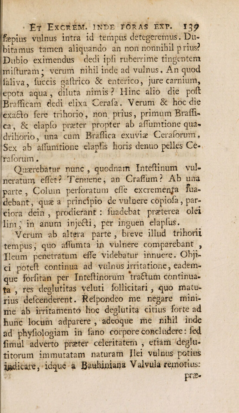 'fepius vulnus intra id tempus detegeremus. Du¬ bitamus tamen aliquando an non nonnihil prius? Dubio eximendus dedi ipfi ruberrime tingentem mifturam * verum nihil inde ad vulnus. An quod ialiva, fuccis gaflrico & enterico, jure carnium, epota aqua , diluta nimis ? Hinc alio oie pofl jBrafficam dedi elixa Cerafa, Verum & hoc die 'exaHo fere trihorio, non prius, primum BraiE* ca, & elapfo pratter propter ab affumtione qua* drihdrio, una cum Braflica exuvias Ceraforum, Sex ab affumtione elapfis horis denuo pelles Ce¬ raforum . Quaerebatur nunc , quodnam IntefHnum vul* neratum effer? Tenuene, an Craflum? Ab una parte , Colum perforatum effe excrementa fua- debant, quae a principio de vulnere copiofa, par¬ ciora dein , prodierant : fuadebat praeterea olei lifii.; in anum injeHi, per inguen elapfus.. Verum ab altera parte , breve illud trihorii tempus, quo affumta in vulnere comparebant , Ileum penetratum effe videbatur innue-e. Obji¬ ci poteft continua ad vulnus irritatione, eadem- que forfitan per Inteftinorum *traffum continua¬ ta , res deglutitas veluti follicitari, quo matu¬ rius defcenderent. Relpondeo me negare mini¬ me ab irritamento hoc deglutita citius forte ad hunc locum adparere , adeoque me nihil inde ad phyfiologiam in fano corpore concludere: led, fimul adverto praster celeritatem , etiam deglu- titorum immutatam naturam Ilei vulnus potius ^dicare, idque a B^uhiniana Valvula remotius: pr&-