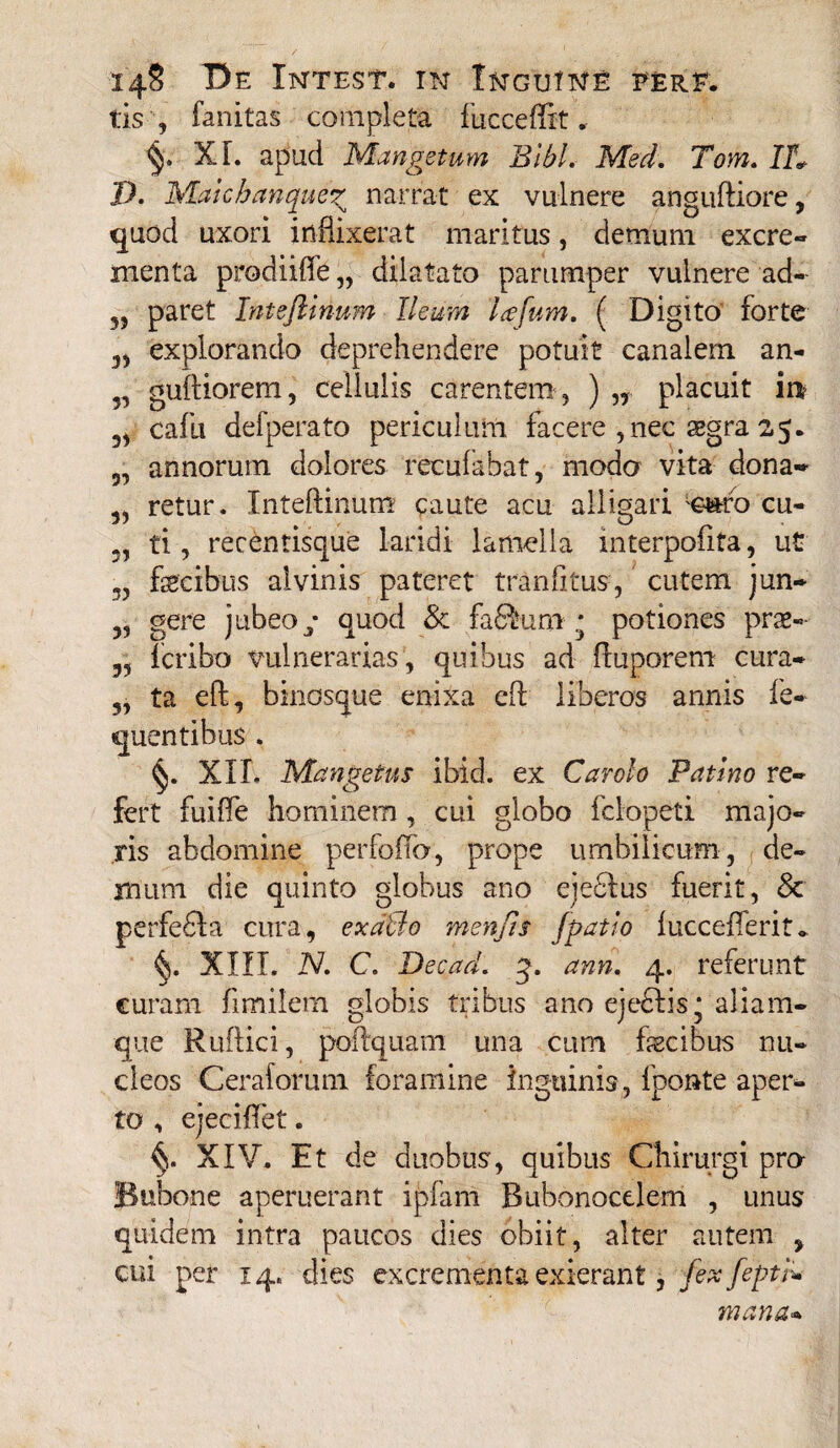 tis , fanitas completa fucceffit, XL apud Mangetum Bibi. Med. Tom. IU /A Maicbanqueg narrat ex vulnere anguftiore, quod uxori inflixerat maritus, demum excre* menta prodiiffe,, dilatato parumper vulnere ad- 3J paret Inteftinum Ileum lafum. ( Digito forte 3, explorando deprehendere potuit canalem an- „ guftiorem, cellulis carentem, ) „ placuit m cafu defperato periculum facere ,nec aegra 25. 5, annorum dolores recufabat, modo vita dona* retur. Inteftinum caute acu alligari &&co cu- 5, ti , recentisque laridi lamella interpoiita, ut 3, fecibus alvinis pateret tranfitus, cutem jun* „ gere jubeoy quod & fafikum * potiones prae- 35 fcribo vulnerarias, quibus ad ftuporem cura* 5, ta eft, bmosque enixa eft liberos annis le* quentibus . XII. Mangetus ibid. ex Carolo Patmo re* fert fuiffe hominem , cui globo fclopeti majo* ris abdomine perfoifo, prope umbilicum, de» mum die quinto globus ano eje£lus fuerit, & perfefila cura, exalto menfts [patio luccefferit* XIII. N. C. Decad. q. ann. 4. referunt curam ftmilem globis tribus ano ejeftis * aliam- que Ruftici, poftquam una cum fecibus nn* cleos Ceraforum foramine inguinis, fponte aper* to , ejeciftet. XIV. Et de duobus, quibus Chirurgi pro- Bubone aperuerant ipfam Bubonoctlem , unus quidem intra paucos dies obiit, alter autem 3 cui per 14, dies excrementa exierant, fex feptb* mana*