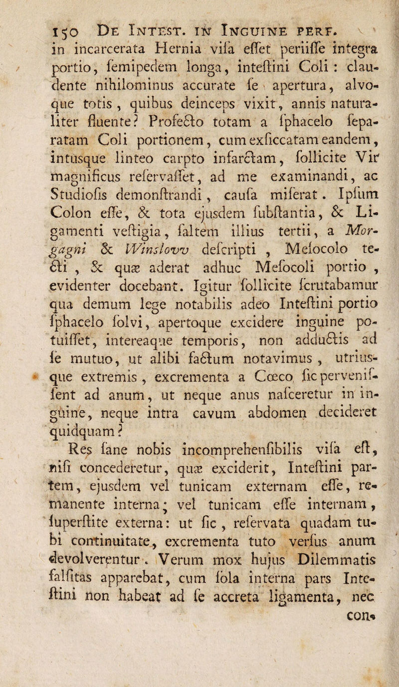 in incarcerata Hernia vila eflet periiffe integra portio, femipedem longa, inteftini Coli: clau¬ dente nihilominus accurate fe apertura, alvo¬ que totis, quibus deinceps vixit, annis natura¬ liter fluente? Profedlo totam a fphacelo fepa- ratam Coli portionem, cumexficcatameandem, intusque linteo carpto infarciam, foliicite Vir magnificus refervaflet, ad me examinandi, ac Studiofis demonftrandi, caufa miferat. Ipium Colon efle, & tota ejusdem fubftantia, & Li¬ gamenti veffigia, faltem illius tertii, a Mor¬ gagni & IVinslovv defcripti , Melocolo te- 6li , & quis aderat adhuc Mefocoli portio , evidenter docebant. Igitur foliicite fcrutabamur qua demum lege notabilis adeo Inteftini portio fphacelo lolvi, apertoque excidere inguine po¬ tu i flet , intereaque temporis, non adduflis ad fe mutuo, ut alibi fadfum notavimus , utrius- que extremis, excrementa a Coeco ficpervenif- fent ad anum, ut neque anus nafceretur in in- giiine, neque intra cavum abdomen decideret quidquam ? Res fane nobis incomprehenfibilis vifa eft, «ifi concederetur, qua* exciderit, Inteftini par¬ tem, ejusdem vel tunicam externam efle, re¬ manente interna* vel tunicam efle internam, iuperftite externa: ut fic , refervata quadam tu¬ bi continuitate, excrementa tuto verfus anum devolverentur . Verum mox hujus Dilemmatis falfitas apparebat, cum fbla interna pars Inte¬ ftini non habeat ad fe accreta ligamenta, nec con*