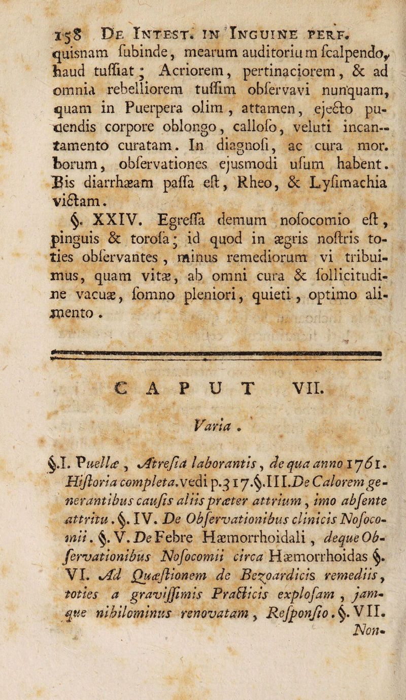 * 15$ De Iktest. in Inguine eerf. quisnam fubinde, mearum auditoria m fcalpendo^ haud tuffiat; Acriorem, pertinaciorem, & ad omnia rebelliorem tuffim obiervavi nunquam, quam in Puerpera olim , attamen, eje£to pu¬ dendis corpore oblongo, callofo, veluti incan¬ tamento curatam. In diagnoli, ac cura mor. borum, obfervationes ejusmodi ufum habent. Bis diarrhasam paffa eft, Rheo, & Lyfimachia viftam. XXIV. Egreffa demum nofocomio eft, pinguis & torofa; id quod in aegris noftris to¬ ties obfervantes , minus remediorum vi tribui¬ mus, quam vitas, ab omni cura & follicitudi- ne vacuas, fomno pleniori, quieti, optimo ali¬ mento . »■«- . ——»-.—,— -----——— CAPUT VII. Varia . §.L Vuelltf , *Atrefia laborantis, de qua anno Ij6l. Hijlorla complet #.vedi p.3iy.^.1 II.De Calorem ge¬ nerantibus caufis aliispraeter attrlum, imo abfentc attritu*IV. De Objervationibus clinicis Nofoco- mii. §. V. De Febre Hscmorrhoidali, dequeOb- fervationibus Nofocomii circa Haeniorrhoidas §. VI. %/Pd Quajlionem de Beroardicis remediis, toties a gravijjimis PraBicis explofam , jam- que nihilominus renovatam , Refponfio. VII. Non*