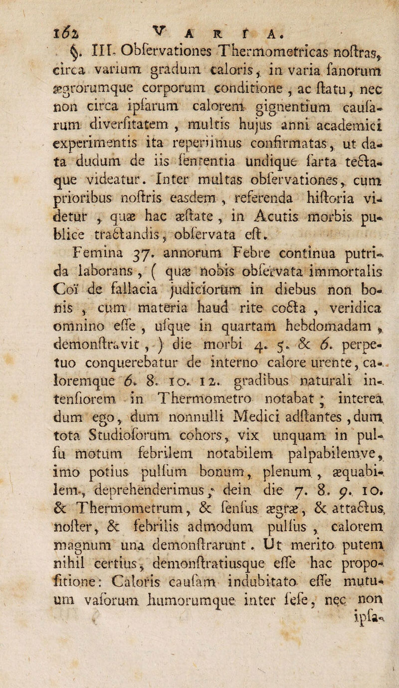 16% V A R t A. IIL Obfervationes Thermometricas noftras* circa vanum gradum calorisin varia fanorum «grorumque corporum conditione , ac flatu, nec non circa ipfarum calorem, gignentium caula¬ rum diverfitatem , multis hujus anni academici experimentis ita reperiimus. confirmatas , ut da¬ ta dudum de iis lententia undique farta tedia- que videatur. Inter multas obfervationes y cum prioribus nolfris easdem , referenda hiftoria vi¬ detur quse hac aeftate , in Acutis morbis pu¬ blice t radiandis, obfervata eft. Femina 37. annorum Febre continua putri-* da laborans , ( qua* nobis obfervata immortalis Coi de fallacia judiciorum in diebus non bo¬ nis , cum materia haud rite coela , veridica omnino ede , ufque in quartam hebdomadam f demonftravit , ) die morbi 4. 5. Sc 6. perpe¬ tuo conquerebatur de interno calore urente , ca-. Joremque 6. 8. ia.. 12. gradibus naturali in-. tendorem in Thermometro notabat ; interea dum ego, dum nonnulli Medici adllantes ,duni tota Studiofbrum cohors,, vix unquam in pul- fu motum febrilem notabilem palpabilem.ve, imo potius pullum bonum, plenum , sequabk leni-, deprehenderimus/ dein die 7. 8, 5?. 10. & Thermometrum, & fenfus segra*, & attadlus, noiier, & febrilis admodum pullus , calorem magnum una demonftrarunt. Ut merito puteni nihil certius, demonffratiusque ede hac propo- fitione: Caloris caufam indubitato ede mutu¬ um vaforu-m humorumque inter iefe, nec non