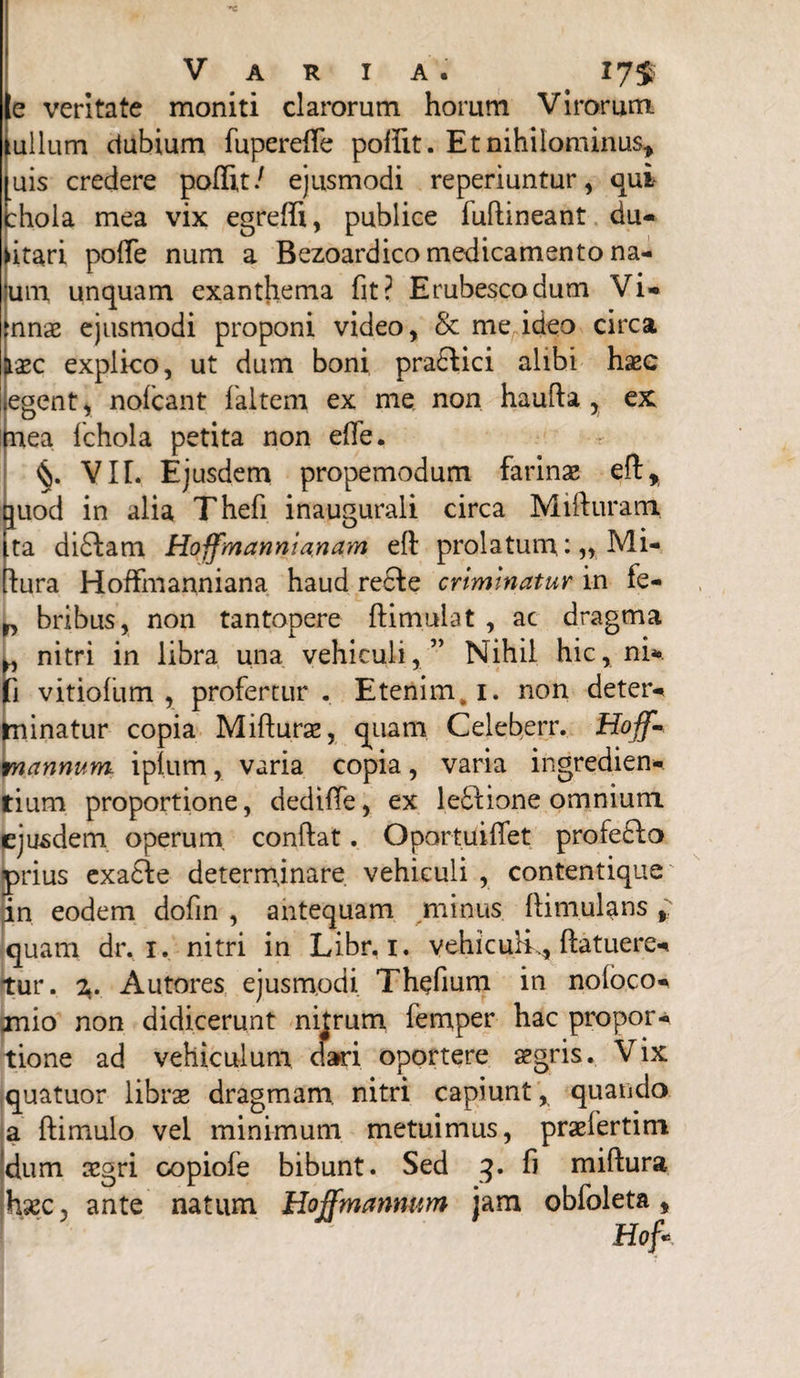 e veritate moniti clarorum horum Virorum tullum dubium fuperefie poffit. Et nihilominus* luis credere poflit/ ejusmodi reperiuntur, qui thola mea vix egreffi, publice luftineant du- fitari pofie num a Bezoardico medicamento na- um unquam exanthema fit? Erubesco dum Vi* mnae ejusmodi proponi video, & me ideo circa Haec explico, ut dum boni pra£Hci alibi haec egent, nofcant f altem ex me non haufta , ex mea fchola petita non efie. VIL Ejusdem propemodum farinae efi* quod in alia Thefi inaugurali circa Mifiurami ta di£iam Hoffmannia.nam eft prolatum Mi- iura Hoffmanniana haud reSie criminatur in fe- bribus, non tantopere ftimulat , ac dragma „ nitri in libra una vehiculi, ” Nihil hic, ni*, fi vitiofum , profertur . Etenim, 1. non deter- minatur copia Mifturae, quam Celeberr. Hoff- mannum iplum, varia copia, varia ingredien- fium proportione, dediffe, ex leftione omnium ejusdem operum, confiat. Oportuifiet profe£lo prius exa£fe determinare vehiculi , contentique in eodem dofin , antequam minus ftimulans * quam dr. 1. nitri in Libr. 1. vehiculi., ftatuere* tur. z. Autores ejusmodi Thefium in noloco* jnio non didicerunt nitrum lemper hac propor¬ tione ad vehiculum dari oportere aegris. Vix quatuor librae dragmam nitri capiunt , quando a ftimulo vel minimum metuimus, praeiertim dum aegri copiofe bibunt. Sed 3. fi miftura haec, ante natum Hojfmanntm jam obfoleta,