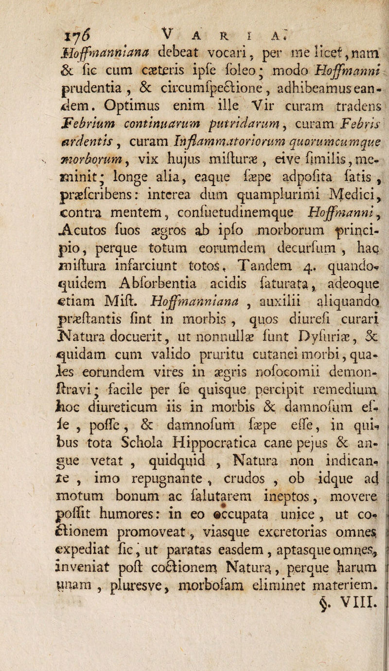 xy6 Vari a* Moffnannlana debeat vocari, per me licet, nam & fic cum caeteris ipfe foleo* modo Hoffmanni prudentia, & circumfpe£Hone, adhibeamus ean¬ dem. Optimus enim ille Vir curam tradens Febrium continuarum putridarum, curam Febris ardentis, curam Inflammatoriorum quorumcumque v morborum, vix hujus mifturo , eive fimiiis, me¬ minit; longe alia , eaque fope adpofita fatis , profcribens: interea dum quamplurimi Medici, contra mentem, confuetudinemque Hoffmanni, «Acutos fuos aegros ab ip(o morborum princi¬ pio, perque totum eorumdem decurfum , haq xniftura infarciunt totos, Tandem 4. quando* quidem Abforbentia acidis faturata, adeoque etiam Mift. Hoffmannlana , auxilii aliquando proflantis fint in morbis , quos diurefi curari Natura docuerit, ut nonnullo fun-t Dyfurio, & quidam cum valido pruritu cutanei morbi, qua¬ les eorundem vires in ogris nofocomii demon- ftravi* facile per fe quisque percipit remedium hoc diureticum iis in morbis & damno!um ef- ie , poffe, & damnofum fope effe, in qui* bus tota Schola Hippocratica cane pejus & an¬ gue vetat , quidquid , Natura non indican- xe , imo repugnante , crudos , ob idque ad ; motum bonum ac falutarem ineptos, movere i poffit humores: in eo occupata unice , ut co¬ cionem promoveat, viasque excretorias omnes j expediat fic, ut paratas easdem , aptasque omnes* : inveniat poft coCionem Natum > perque harum ! unarii , pl ures ve, morbofam eliminet materiem. ;