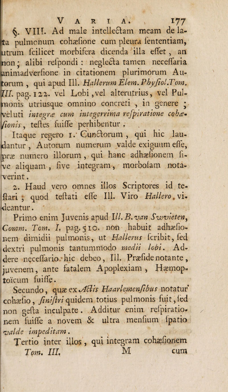 VIII. Ad male intellegam meam de la- a pulmonum cohaefione cum pleura fcntentiam, trum fcilicet morbifera dicenda illa effet , ari non; alibi refpondi : neglefta tamen neceffaria nimadverfione in citationem plurimorum Au- orum , qui apud 111. Hali erum Elem. Pbffiol.Tom. II. pag. 12,2. vel Lobi,vel alterutrius, vel Pul- lonis utnusque omnino concreti , m genere luti integra cum integerrima rejptratione coha* /tonis, teftes fuiffe perhibentur , Itaque regero i.* Cun&orum , qui hic lau¬ dantur , Autorum numerum valde exiguum effe, [prae numero illorum, qui hanc adhaefionem fi- ■ve aliquam , five integram, morbolam nota¬ verint . 2. Haud vero omnes illos Scriptores id te- ftari , quod teftati effe 111. Viro Hallero. vi¬ deantur . Primo enim Juvenis apud Ill.B.van Swvieten, Comm. Tgm. L pag, 510. non .habuit adhxfio- nem dimidii pulmonis, ut Hallerus fcribit, fed dextri pulmonis tantummodo medii lobi. Ad¬ dere neceffario -hic debeo, 111. Pradidenotante, juvenem, ante fatalem Apoplexiam, Haemop- toicum fuiffe. Secundo, quseexvdttis Haarlemenfibus notatur cohadio, finiftriquidem totius pulmonis fuit,fed non gefta inculpate. Additur enim refpiratio- nem fuiffe a novem & ultra menfium Ipatio valde impeditam. Tertio inter illos, qui integram cohasfionem Tom. III, M cum