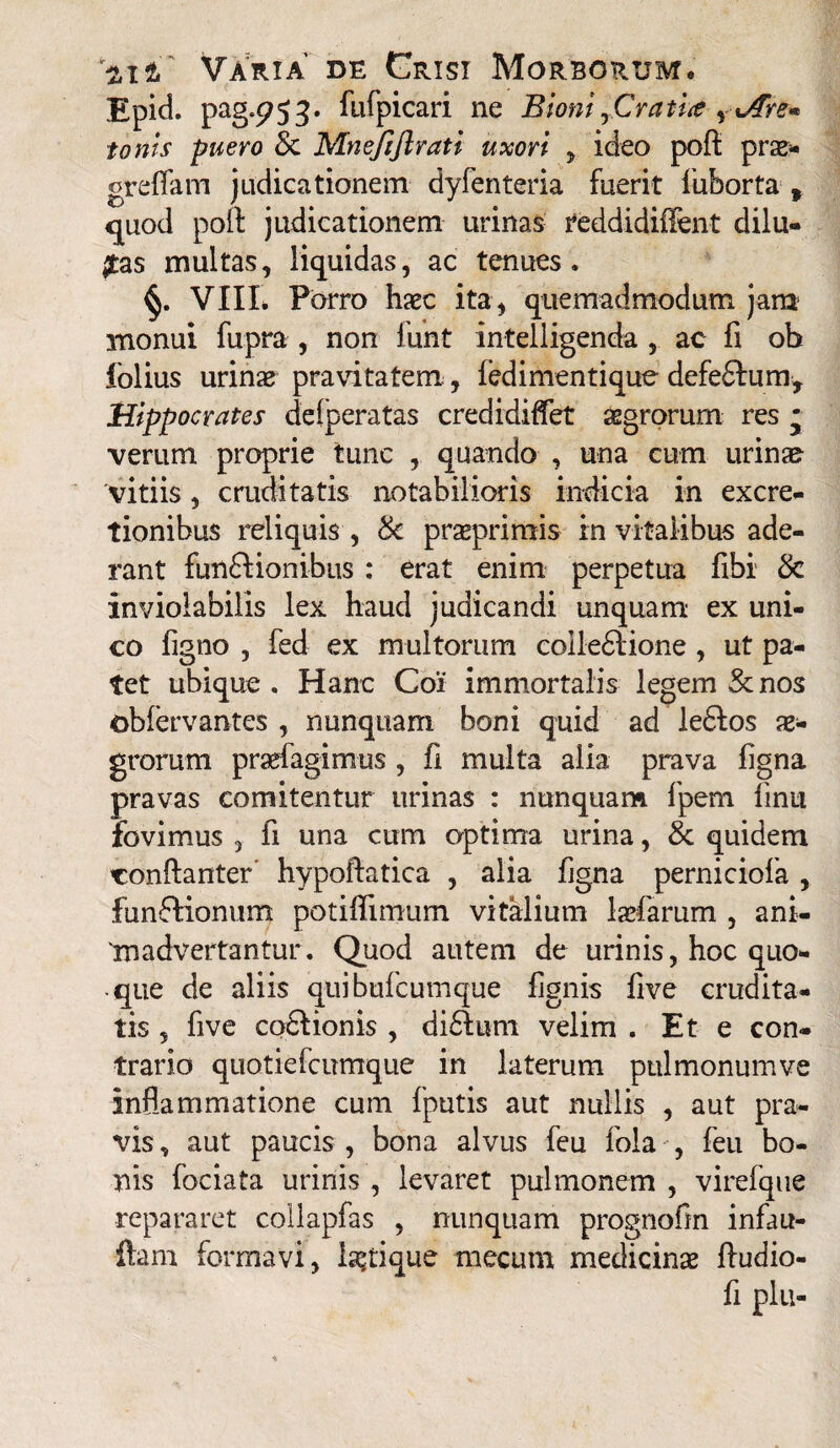 Epid. pag.953. fufpicari ne Bioni yCratue s JTre* tonis -puero & MneJiftrati uxori , ideo poft prae¬ gre fiam judicationem dyfenteria fuerit fuborta , quod pofi judicationem urinas reddidifient dilu¬ tas multas, liquidas, ac tenues. VIIL Porro haec ita, quemadmodum jam monui fupra , non funt intelligenda , ac fi ob folius urinae pravitatem, ledi menti que defefifum, Hippocrates delperatas credidifiet aegrorum res • verum proprie tunc , quando , una cum urinae vitiis, cruditatis notabilioris indicia in excre- tionibus reliquis , & prasprimis in vitalibus ade¬ rant funftionibus : erat enim perpetua fibi & inviolabilis lex haud judicandi unquam ex uni¬ co figno , fed ex multorum colledlione , ut pa¬ tet ubique. Hanc Coi immortalis legem & nos obfervantes , nunquam boni quid ad ledlos ae¬ grorum prarfagimus , fi multa alia prava figna pravas comitentur urinas : nunquam fpem finii fovimus , fi una cum optima urina, & quidem conftanter' hypoftatica , alia figna perniciofa , funftionum potiflimum vitalium ladarum , ani¬ madvertantur. Quod autem de urinis, hoc quo¬ que de aliis quibufcumque fignis five crudita¬ tis ? five co&ionis , di&tim velim . Et e con¬ trario quotiefcumque in laterum pulmonumve inflammatione cum fputis aut nullis , aut pra¬ vis , aut paucis , bona alvus feu fola , feu bo¬ nis fociata urinis , levaret pulmonem , virefque repararet collapfas , nunquam prognofin infau- flam formavi, la?tique mecum medicinae Audio- fi plu-