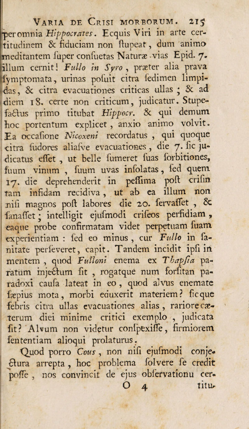 ■peromnia Hippocrates. Ecquis Viri in arte cer¬ titudinem & fiduciam non ftupeat, dum animo meditantem fuper confuetas Naturae - vias Epid. 7. illum cernit! Fullo hn Syro , praeter alia prava fymptomata, urinas poiuit citra fedimen limpi¬ das, Sc citra evacuationes criticas ullas * 3c ad diem 18. certe non criticum, judicatur. Stupe- fadVus primo titubat Hippocr. & qui demum hoc portentum explicet , anxio animo volvit. Ea occafione ISJlcoxeni recordatus , qui quoque citra fudones ali alve evacuationes , die 7. fic ju¬ dicatus eflet , ut belle futueret fuas forbitiones, fuum vinum , fuum uvas infolatas, fed quem 17. die deprehenderit in pelfima pofl: crifin tam infidam recidiva, ut ab ea illum non nifi magnos poft labores die 20. fervaffet , 8c fanafiet * intelligit ejufmodi crifeos perfidiam , eaaue probe confirmatam videt perpetuam fuam experientiam : fed eo minus , cur Fullo in fa¬ ni tate perieveret, capit. Tandem incidit ipfi in mentem , quod Fulloni enema ex Tbapfia pa¬ ratum mjedhim fit , rogatque num forfitan pa- radoxi caufa lateat in eo , quod alvus enemate fxpius mota, morbi eduxerit materiem? ficque febris citra ullas evacuationes alias , rariore ex¬ terum diei minime critici exemplo , judicata fit? Alvum non videtur conlpexilfe, firmiorem fententiam alioqui prolaturus. Quod porro Cous, non nifi ejufmodi conje# £lura arrepta , hoc problema folvere fe credit 'pofte , nos convincit de ejus obfervationu eer* O 4 titi>