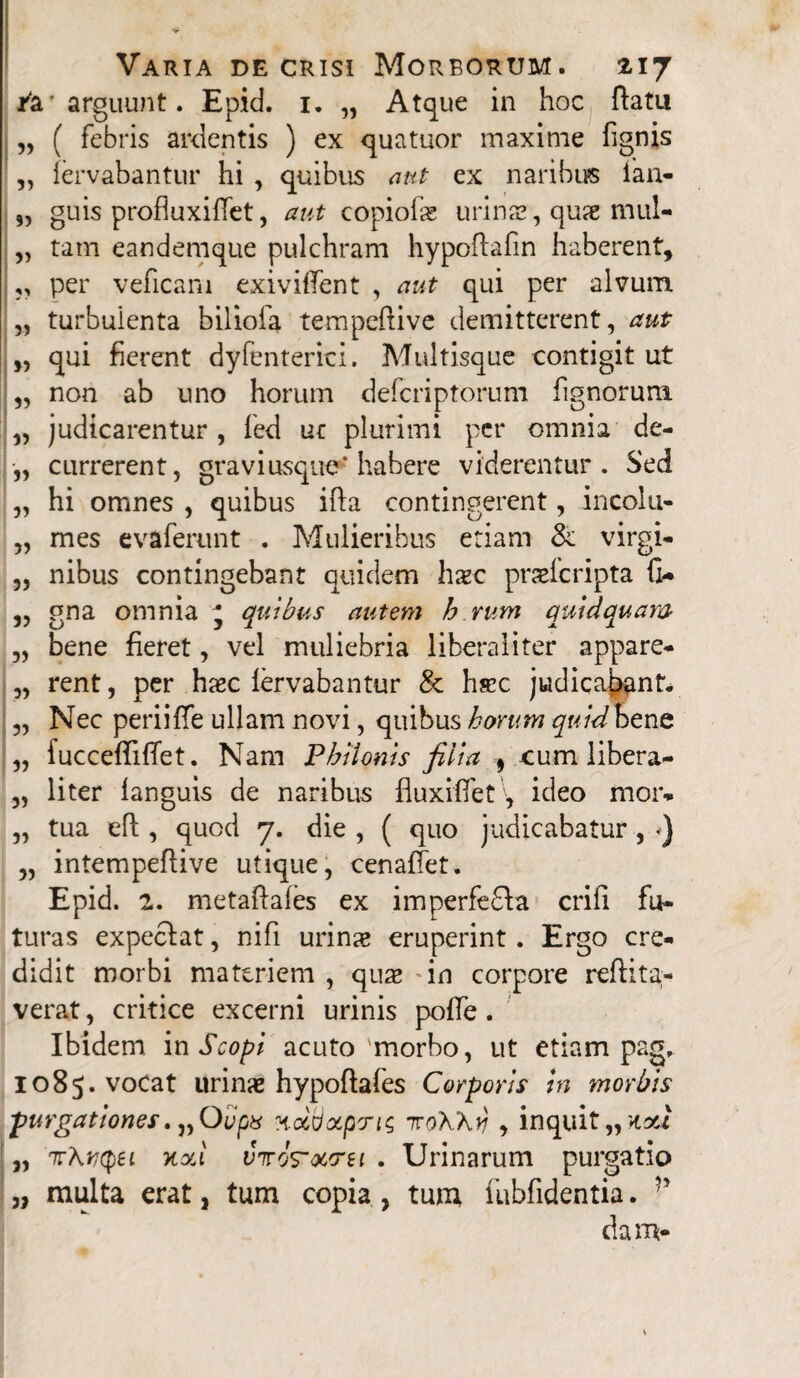 /a* arguunt. Epid. 1. „ Atque in hoc flatu „ ( febris ardentis ) ex quatuor maxime fignis „ fervabantur hi , quibus aut ex naribus fan- „ guis profiuxifiet, aut copiolas urina», quae mul- „ tam eandemque pulchram hypoflafin haberent, ,, per veneam exivilfent , aut qui per alvum „ turbuienta biliofa tempeftive demitterent, aut „ qui fierent dyfenterici. Multisque contigit ut ,, non ab uno horum deferiptorum fignorum „ judicarentur , fed uc plurimi per omnia de- „ currerent, gravi usque'habere viderentur. Sed „ hi omnes , quibus ifta contingerent, incolu- „ mes evaferunt . Mulieribus etiam & virgi- „ nibus contingebant quidem haec praeferipta fi- ,, gna omnia ' quibus autem h rum quidquam „ bene fieret, vel muliebria liberaliter appare- „ rent, per haec fervabantur & hsec judicabant* „ Nec periiffe ullam novi, quibus horum quidhzno. „ fucceffiflet. Nam Philonis filia f cum libera- „ liter languis de naribus fluxilfet, ideo mor- „ tua eft , quod 7. die, ( quo judicabatur, ) „ intempefiive utique, cenaffet. Epid. 2. metaftafes ex imperfeffa crifi fu¬ turas expecfat, nifi urinx eruperint. Ergo cre¬ didit morbi materiem , quae in corpore reftita;- verat, critice excerni urinis polle. Ibidem in Scopi acuto morbo, ut etiam pag, 1085. vocat urinae hypoftafes Corporis in morbis purgationes. „Qvpts xcttjocpris 7roKKy , inquit „ tori „ 7TAvqei xxi viros-ourei . Urinarum purgatio „ multa erat, tum copia , tum fubfidentia. dam-