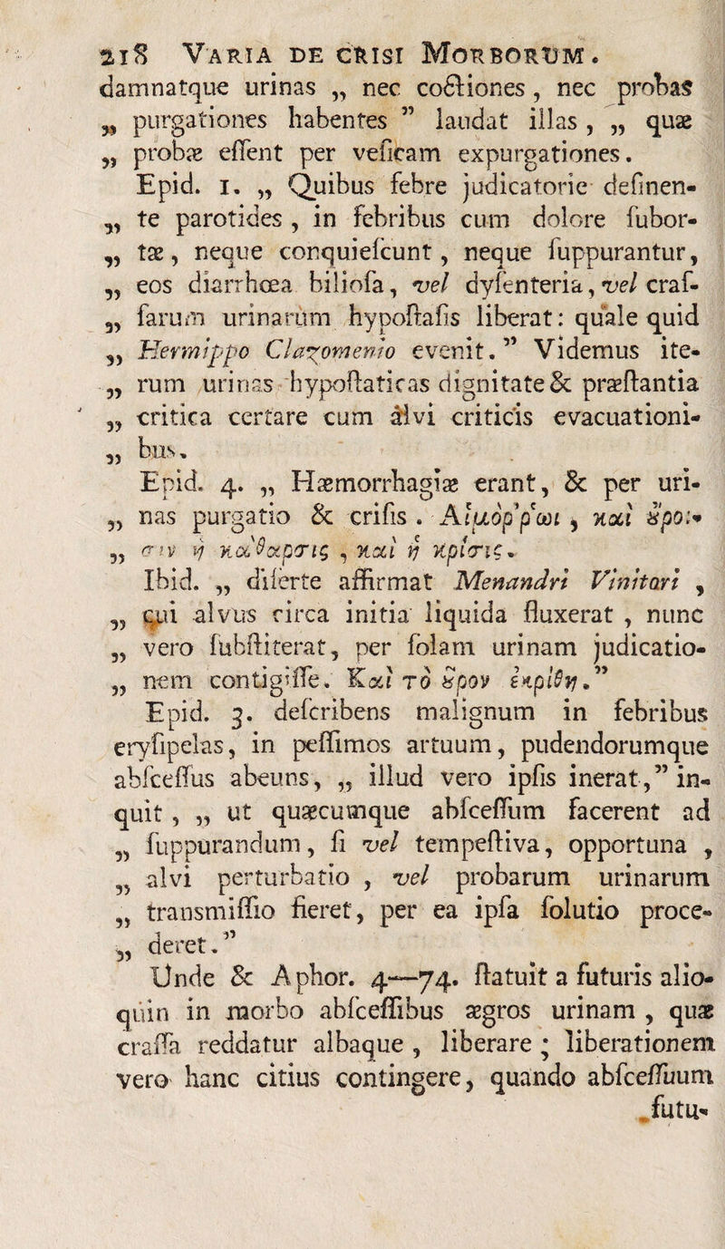 damnatque urinas „ nec codHones, nec probas „ purgationes habentes ” laudat illas , „ quae „ probae effent per veficam expurgationes. Epid. i. „ Quibus febre judicatorie definen- ,, te parotides , in febribus cum dolore fubor- ,, tae, neque conquiefcunt, neque fuppurantur, ,, eos diarrhoea biliofa, vel dyfenteria, vel craf- 3, farum urinarum hypoftahs liberat: quale quid Hevmippo Clazomenio evenit.” Videmus ite- „ rum urinas hypoffaticas dignitate & praeftantia J „ critica certare cum divi criticis evacuationi- „ bus. Epid. 4. „ Haemorrhagiae erant, & per uri- „ nas purgatio & crifis . Aluoppooi , nocl xpoi* „ (xiv vj K&Qccptrn; , %oci yj Kpioric, Ibid. „ di ferte affirmat Menandri Vinitori , ,5 qui alvus circa initia liquida fluxerat , nunc „ vero fubftiterat, per folam urinam judicatio- yy nem contigiffe. r6 Spov ItpiSvj.” Epid. 3. defcribens malignum in febribus eryfipelas, in peffimos artuum, pudendorumque abfceffus abeuns, „ illud vero ipfis inerat,” in¬ quit , „ ut quaecutnque abfceffum facerent ad „ fuppurandum, fi vel tempeftiva, opportuna , „ alvi perturbatio , vel probarum urinarum „ transmiflio fieret, per ea ipfa folutio proce- „ deret.” Unde Sc A phor. 4—74. ftatuit a futuris alio- quin in morbo abfceffibus aegros urinam , qux craffa reddatur albaque , liberare ; liberationem vero hanc citius contingere, quando abfceffimm futii-