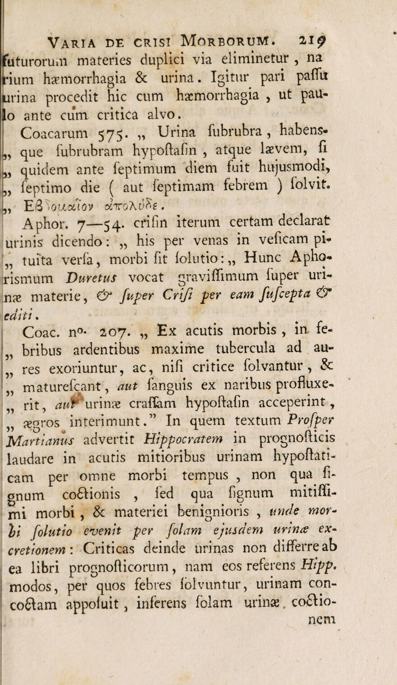 futurorum materies duplici via eliminetur , na jrium haemorrhagia & urina. Igitur pari pafTii urina procedit hic cum haemorrhagia , ut pau¬ lo ante cum critica alvo. Coacarum 575. » Urina fubrubra, habens- ,, que fubrubram hypoftafin , atque laevem, fi 3, quidem ante feptimum diem fuit hujusmodi, L feptimo die ( aut feptimam febrem ) lolvit. !(,, E-3 'iQUctiov . Aphor. 7—54. crifin iterum certam declarat urinis dicendo: „ his per venas in veficam pi* „ tuita verfa, morbi fit folutio:,, Hunc Apho- jrismum Duretus vocat graviffimum fuper uri- :nae materie, & fuper Crifi per eam fufeepta & editt. Coae. n°- 207. „ Ex acutis morbis , irv fe- „ bribus ardentibus maxime tubercula ad au- „ res exoriuntur, ac, nifi critice folvantur , & „ maturefeant, aut fanguis ex naribus profluxe- „ rit, avfc‘urinae craflam hypoftafin acceperint, „ xgros interimunt.’' In quem textum Profper Marti artus advertit Hippocratem in prognofticis laudare in acutis mitioribus urinam hypoftati- cam per omne morbi tempus , non qua li¬ gnum coftionis , fed qua fignum mitiffi- mi morbi , & materiei benignioris , unde mor~ bi folutio evenit per Jolam ejusdem urina ex- cretionem: Criticas deinde urinas non differre ab ea libri prognofticorum, nam eos referens Hipp. modos, per quos febres fblvuntur, urinam con- co£Iam appofuit, inferens folam urinae. coftio- nem