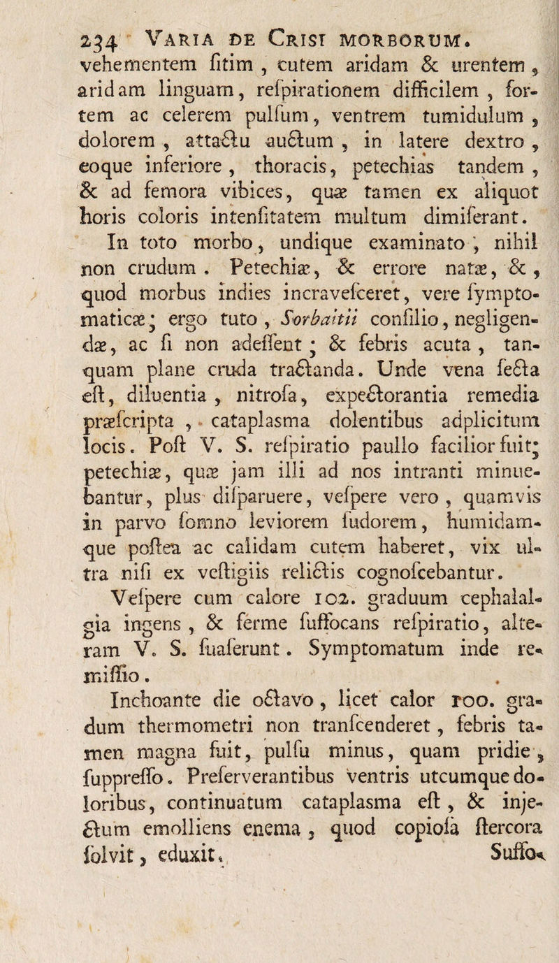 vehementem fitim , cutem aridam & urentem , aridam linguam, rdpirationem difficilem , for¬ tem ac celerem pulfum, ventrem tumidulum , dolorem , attadu audum , in latere dextro , eoque inferiore , thoracis, petechias tandem , & ad femora vibices, quae tamen ex aliquot horis coloris intenfitatem multum dimiferant. In toto morbo , undique examinato , nihil non crudum, Petechiae, & errore natae, & , quod morbus indies incravefceret, vere lympto- maticae^ ergo tuto, Svrbaittt confilio, negligen- dae, ac fi non adeffent * & febris acuta, tan- quam plane cruda tradanda. Unde vena fefta eft, diluentia , nitrofa, expedorantia remedia praefcripta , cataplasma dolentibus adplicitum locis, Poft V. S. refpiratio paullo facilior fuitj petechiae, quae jam illi ad nos intranti minue¬ bantur, plus difparuere, vefpere vero, quamvis in parvo fom-no leviorem ludorem, humidam- que pofiea ac calidam cutem haberet, vix ul¬ tra nifi ex veftigiis relidis cognofcebantur. Velpere cum calore 102. graduum cephalal¬ gia ingens , & ferme fuffocans refpiratio, alte¬ ram V, S. fuaferunt. Symptomatum inde re* miffio. Inchoante die odavo , licet calor roo. gra¬ dum thermometri non tranfcenderet, febris ta¬ men magna fuit, pulfu minus, quam pridie, fuppreflo. Preierverantibus ventris utcumque do¬ loribus, continuatum cataplasma eft , & inje- £Ium emolliens enema 3 quod copiola ftercora folvit, eduxit, Sutfo^