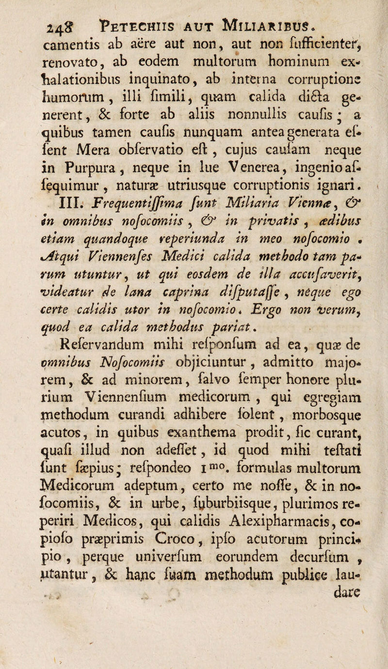 camentis ab aere aut non, aut non fufficientef, renovato, ab eodem multorum hominum ex¬ halationibus inquinato, ab interna corruptione humorum, illi fimili, quam calida di£la ge¬ nerent , & forte ab aliis nonnullis caufis j a quibus tamen caufis nunquam antea generata ef* fent Mera obfervatio eft , cujus caufam neque in Purpura, neque in lue V enerea, ingenio af- fequimur, naturae utriusque corruptionis ignari. III. Frequentifftma funi Miliaria Vienna, & in omnibus nofocomiis , & in privatis , adibus etiam quandoque reperiunda in meo nofocomio • •Atqui Viennenfes Medici calida methodo tam pa- rum utuntur, ut qui eosdem de illa accufaverit, videatur de lana caprina difputafje , neque ego certe calidis utor in nofocomio* Ergo non verum, quod ea calida methodus pariat. Refervandum mihi refponfum ad ea, quas de omnibus Nofocomiis objiciuntur, admitto majo¬ rem , & ad minorem, falvo femper honore plu¬ rium Vienneniium medicorum , qui egregiam methodum curandi adhibere Iblent, morbosque acutos, in quibus exanthema prodit, fic curant, quali illud non adelfet, id quod mihi teftati funt faepius' refpondeo imo. formulas multorum Medicorum adeptum, certo me nolfe, & in no¬ focomiis, & in urbe, fuburbiisque, plurimos re- periri Medicos, qui calidis Aiexipharmacis, co- piofo praprimis Croco, iplo acutorum princi* pio , perque univerfum eorundem decurfum 9 utantur, & hanc fuam methodum publice lau¬ dare