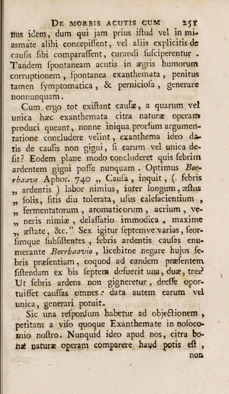 flus idem, dum qui jam prius iftud vel in mi- asmate alibi concepiffent, vel aliis explicitis de caulis fibi comparaffent, curandi fufciperentur . Tandem fpontaneam acutis in aegris humorum corruptionem , Ipontanea exanthemata , penitus tamen fymptomatica, & perniciofa, generare nonnunquam. Cum ergo tot exiftant cautae, a quarum vel unica hac exanthemata citra naturae operam produci queant, nonne iniqua prorfum argumen¬ tatione concludere velint, exanthema ideo d;a- tis de caulis non gigni, fi earum vel unica de¬ fit ? Eodem plane modo concluderet quis febrim ardentem gigni poffe nunquam . Optimus Boe- r ha ave Aphor. 740 „ Caufa , inquit, ( febris „ ardentis ) labor nimius, inter longum, ceftus lolis, fitis diu tolerata, ullis calefacientium , „ fermentatorum , aromaticorum , acrium, ve- „ neris nimiae , delaffatio immodica 9 maxime ^ seftate, &c.” Sex igitur feptem ve varias, feor- fimque fubfiftentes , febris ardentis caufas enu¬ merante Boerhaavio , lkebitne negare hujus fe¬ bris praelentiam, eoquod ad eandem pra lentem fiftendam ex bis feptem defuerit una, duae, tres? Ut febris ardens non gigneretur, deelfe opor- tuiflet cauffas omnes.' data autem earum vel unica, generari potuit. Sic una refponlum habetur ad objt&ionem , petitam a vifo quoque Exanthemate in noloco- mio noftro. Nunquid ideo apud nos, citra bo- tit oatur* operam comparere hayd potis eft , non