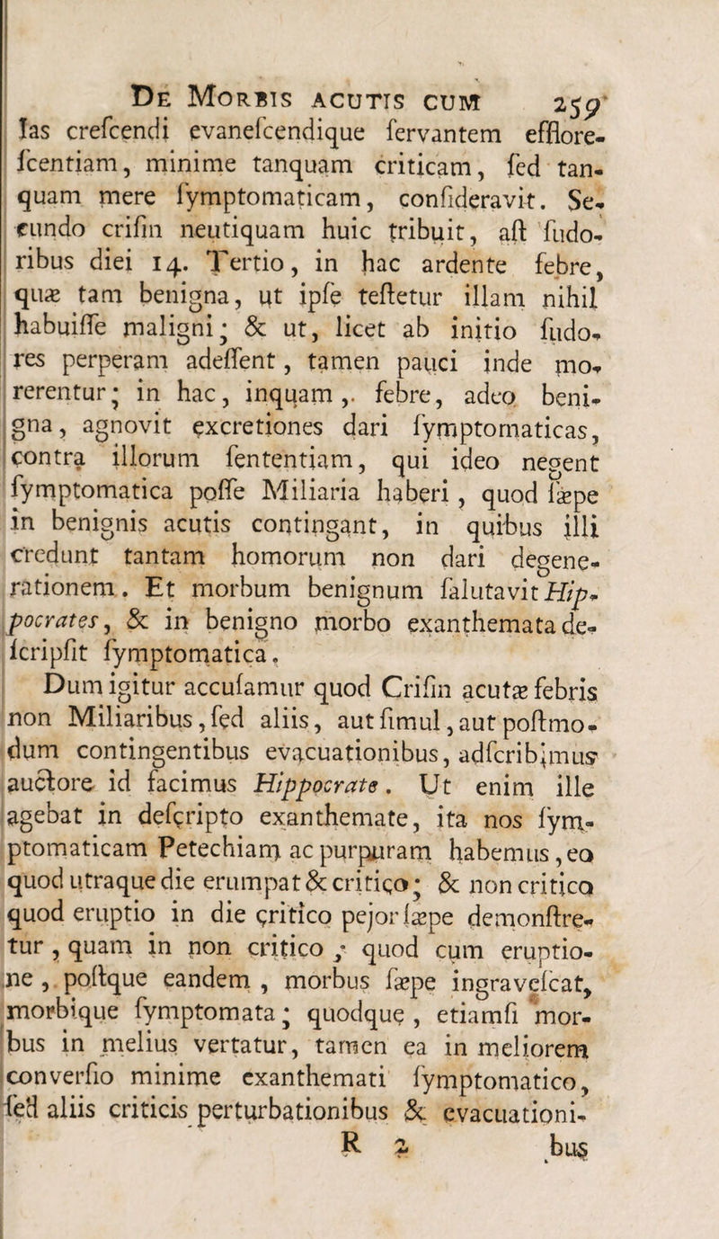 las crefcendi evanefcendique fervantem efflore- fcentiam, minime tanquam criticam, fed tan¬ quam mere fymptomaticam, confideravit. Se, eundo crifin neutiquam huic tribuit, aft fudo, ribus diei 14. Tertio, in hac ardente febre, qu« tam benigna, ut ipfe teftetur illam nihil habuiffe maligni; & ut, licet ab initio fudo- res perperam adelfent, tamen pauci inde mo¬ rerentur; in hac, inquam,, febre, adeo beni¬ gna, agnovit excretiones dari fymptomaticas, contra illorum fententiam, qui ideo negent fymptomatica pofle Miliaria haberi, quod fas pe in benignis acutis contingant, in quibus illi credunt tantam hornorum non dari degene¬ rationem. Et morbum benignum falutavitiftp- poc rates, & in benigno morbo exanthemata de, fcripflt fymptomatica. Dum igitur acculamur quod Crifin acutae febris non Miliaribus,fed aliis, autfimul,autpoftmo- dum contingentibus evacuationibus, adfcribjmus auctore- id facimus Hippocrate, Ut enim ille agebat in deferipto exanthemate, ita nos fym» ptomaticam Petechiam ac purpuram habemus, eo quod utraque die erumpat & critico; & non critico quod eruptio in die gritico pejorlspe demonftre- tur , quam in non critico / quod cum eruptio- ,ne , pofique eandem , morbus faepe ingravelcat, morbique fymptomata; quodque, etiamfi'mor¬ bus in melius vertatur, tamen ea in meliorem converfio minime exanthemati fymptomatico, fed aliis criticis perturbationibus & evacuationi- R £ bu$