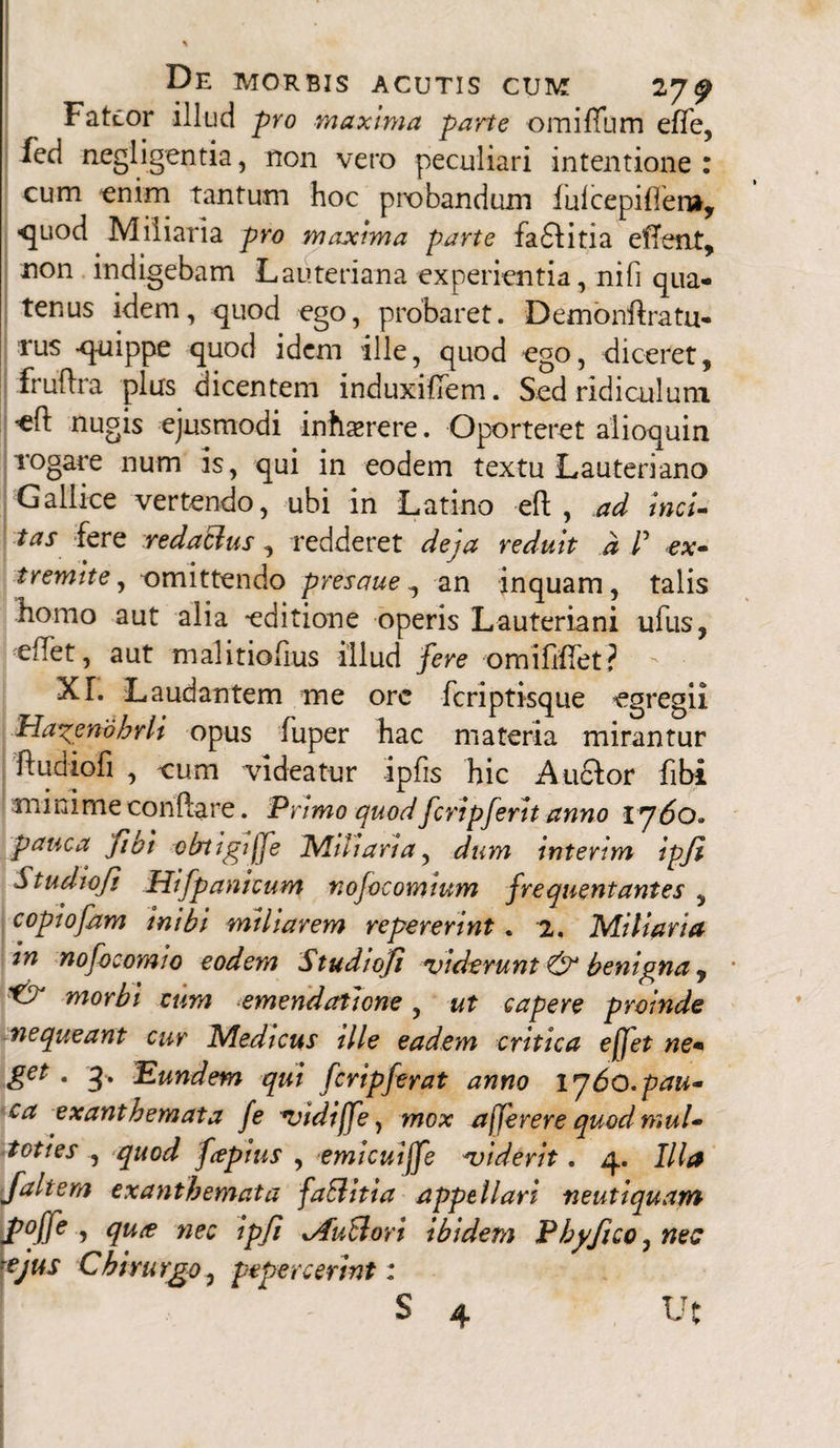 Fateor illud pro maxima pane omiffum efTe, fed negligentia, non vero peculiari intentione : cum enim tantum hoc probandum fulcepifler», -quod Miliaria pro maxima parte fa£fitia effetit, non indigebam Lauteriana experientia, nifi qua¬ tenus idem, quod ego, probaret. Demonftratu- rus -quippe quod idem ille, quod ego, diceret, fruftra plus dicentem induxififem. Sed ridiculum efl nugis ejusmodi inhserere. Oporteret aiioquin rogare num is, qui in eodem textu Lauteriano Gallice vertendo, ubi in Latino eft , ad inci¬ tas fere redactus, redderet deja reduit d /’ ex- t r emite, omittendo presaue, an inquam, talis homo aut alia editione operis Lauteriani ufus, eflet, aut malitioiius illud fere omifihTet? XL Laudantem me orc feriptisque egregii Hagenbhrli opus fuper hac materia mirantur ftudioFi , cum videatur ipfis hic Anftor fibi minime conflare. Primo quod fcripferit anno 1760» pauca fio i obtigi jfe Miliaria, dum interim ipji Studwfi Hifpanicum nofocomium frequentantes , copiofam inibi miliarem repererint. 2. Miliaria in nofocomio eodem Studiofi viderunt & benigna, * morbi cum emendatione, ut capere proinde nequeant cur Medicus ille eadem critica ejfet ne- get . 3. Eundem qui feripferat anno 1760. pau¬ ca exanthemata fe vidiffe, mox ajjerere quodmul- toties , quod fapius , emicuiffe viderit. 4. Illa Jaltem exanthemata faBitia appellari neutiquam \P°ffe ? nec ipfi xAuBori ibidem Phy fico, nec ?ejus Chirurgo0 pepercerint: S 4 Ut