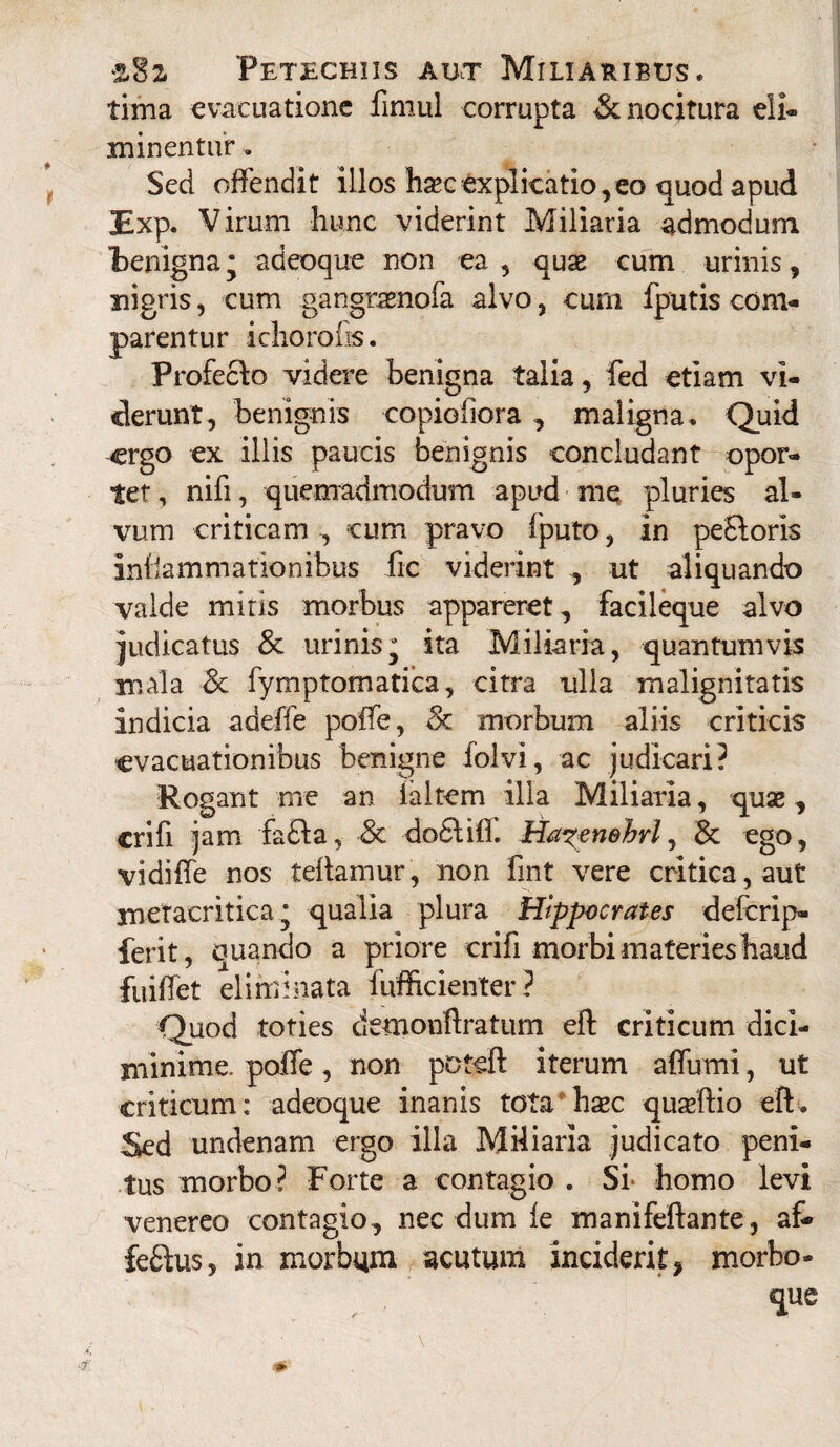 tima evacuatione fimul corrupta & nocitura eli¬ minentur . Sed offendit illos hxcexplicatio,eo quod apud 3Exp. Virum hunc viderint Miliaria admodum benigna j adeoque non ea , quas cum urinis, nigris, cum gangraenofa alvo, curn fputis com¬ parentur i choro (is. Profeclo videre benigna talia, fed etiam vi¬ derunt, benignis copiofiora , maligna. Quid ergo ex illis paucis benignis concludant opor¬ tet, nifi, quemadmodum apud me pluries al¬ vum criticam, cum pravo fputo, in pe£loris inflammationibus fic viderint , ut aliquando valde mitis morbus appareret, facileque alvo judicatus & urinis* ita Miliaria, quantumvis mala & fymptomatica, citra ulla malignitatis indicia adeffe poife, Sc morbum aliis criticis evacuationibus benigne folvi, ac judicari? Rogant me an faltem illa Miliaria, quae, crifi jam fa£la, •& dodlifi. Ha?eneM, 8c ego, vidiffe nos teflamur, non fint vere critica, aut meracritica * qualia plura Hippocrates deferip- ferit, quando a priore crifi morbi materies haud fuiffet eliminata fufficienter? Quod toties demonftratum eft criticum dici- minime. poffe, non poteft iterum affumi, ut criticum: adeoque inanis tota haec quseftio eft. Sed undenam ergo illa Miliaria judicato peni¬ tus morbo ? Forte a contagio . Si- homo levi venereo contagio, necdum le manifeftante, afc feflus, in morbum acutum inciderit, morbo-