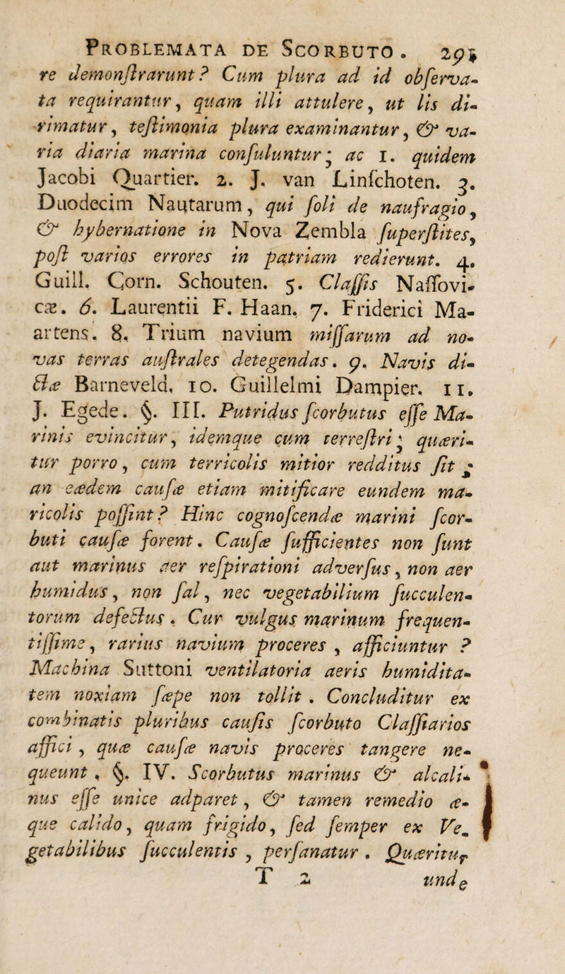 re demonjlrarunt ? Cum plura ad id obferva- ta requirantur, quam illi attulere, ut lis di¬ rimatur, tefimonia plura examinantur, & va¬ na diaria marina confuluntur * ac 1. quidem Jacobi Quartier. 2. J. van Linfchoten. 3. Duodecim Nautarum, qui foli de naufragio, & hybernatione in Nova Zembla fuperjlites, pojl' varios errores in patriayn redierunt. 4. Guill. Corn. Schouten. 5. Claffis Naffovi- cx. 6. Laurentii F. Haan. 7. Friderici Ma- artens. 8, Trium navium miffarum ad no¬ vas terras auflrales detegendas. 9. Navis di- Bx Barnevela, 10. Guillelmi Dampier, 11. J. Egede. §. II[. Putridus fcorbutus effe Ma¬ rinis evincitur, idemque cum rerreftriquceri- tur porro, cum terricolis mitior redditus fit • an eredem caufe etiam mitificare eundem ma- ricohs pojjint ? Hinc cognofcend<c marini fcor- buti caufe forent. Caufe fufficientes non funt aut marinus aer refpirationi adverfus, non aer bumidus, non fal, nec vegetabilium fucculen- torum defeclus. Cur vulgus marinum frequen¬ ti ffime , rarius navium proceres , afficiuntur ? Machina Suttoni ventilatoria aeris humidita- tem noxiam fepe non tollit . Concluditur ex combinatis pluribus caufis fcorbuto Claffiarios affici, quce caufe navis proceres tangere ne¬ queunt , IV. Scorbutus marinus & alcali* * nus effe unice adparet, & tamen remedio x- que calido, quam frigido, fed fernper ex Vem I getabilibus fucculentis , perfanatur . Quxritur T 2 undQ