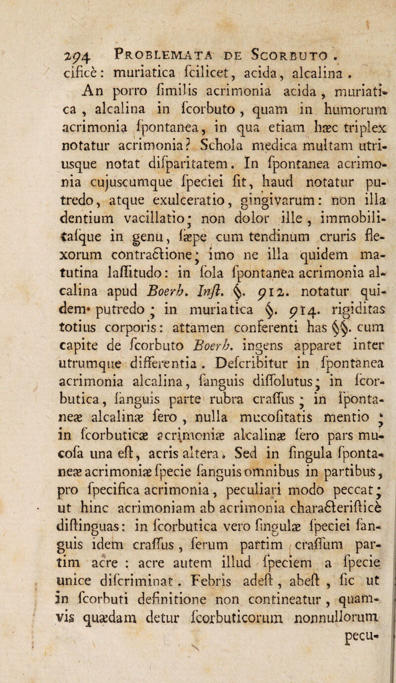 cifice: muriatica fcilicet, acida, alcaiina . An porro fimi!is acrimonia acida , muriati¬ ca , alcaiina in fcorbuto, quam in humorum acrimonia fpontanea, in qua etiam haec triplex notatur acrimonia? Schola medica multam utri¬ mque notat difparitatem. In fpontanea acrimo¬ nia cujuscumque fpeciei fit, haud notatur pu¬ tredo, atque exulceratio, gingivarum: non illa dentium vacillatio* non dolor ille, immobili- tafque in genu, fepe cum tendinum cruris fle¬ xorum contractione* imo ne illa quidem ma¬ tutina lafiitudo: in fbla fpontanea acrimonia al¬ caiina apud Boerb. Injl, piz, notatur qui¬ dem* putredo * in muriatica £>14. rigiditas totius corporis: attamen conferenti has cum capite de fcorbuto Boerb. ingens apparet inter utrumque differentia . Defcribitur in fpontanea acrimonia alcaiina, fanguis diffolutus; in fcor- butica, fanguis parte rubra craffus * in fponta- neae alcalinae fero , nulla mucofitatis mentio * in fcorbuticse acrimoniae akalinae Iero pars mu- cofaunaefl, acris altera. Sed in fingula fponta- neae acrimoniae fpecie fanguis omnibus in partibus, pro fpecifica acrimonia, peculiari modo peccat* ut hinc acrimoniam ab acrimonia charablerifiice diftinguas: in fcorbutica vero fingulae fpeciei fan¬ guis idem craffus , ferum partim craffum par- tim acre : acre autem illud fpeciem a fpecie unice difcriminaf. Febris adeft , abeft , fic ut in fcorbuti definitione non contineatur , quam- vis quaedam detur fcorbuticorum nonnullorum pecu-