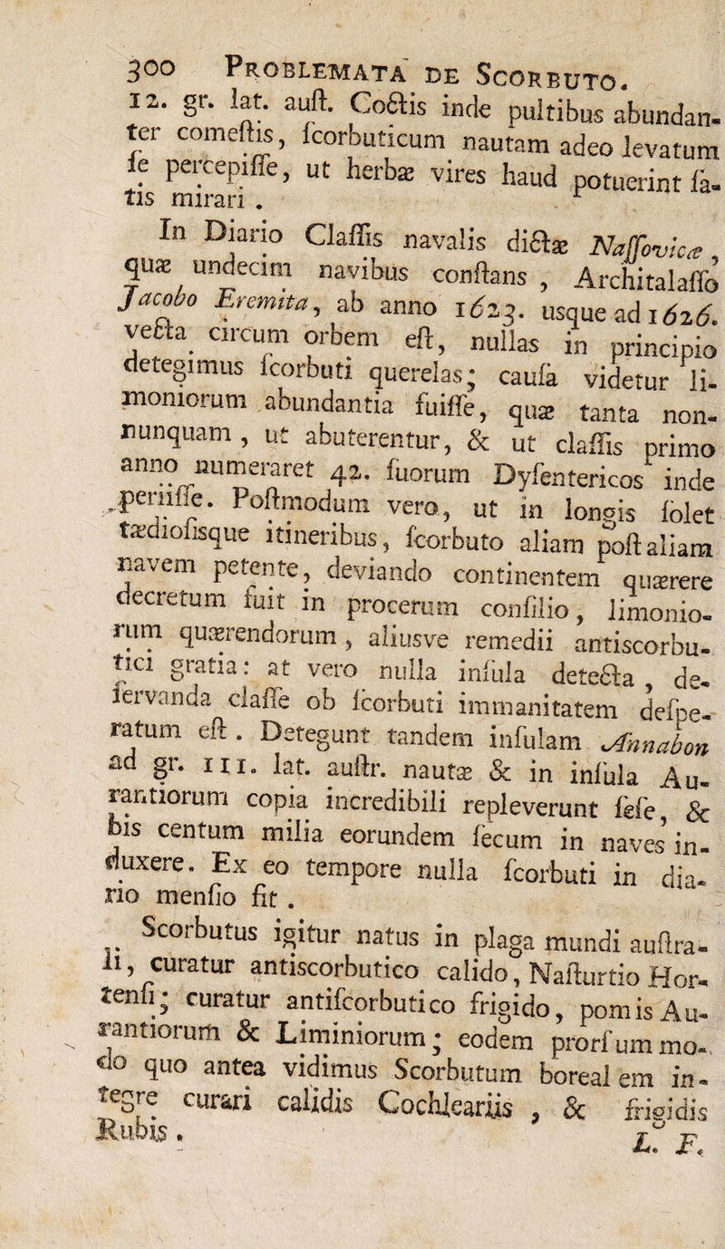 12. gr. lat. auft. Co6hs inde pultibus abundan- ter comeftis, icorbuticum nautam adeo levatum ie percepi fle, ut herba; vires haud potuerint fa- tis mirari . In Diario Claffis navalis difta; NajTovk<e quae undecim navibus conflans, Architalaffo Jacobo Eremita, ab anno 1^23. usque ad i6z6. ve& circum orbem eft, nullas in principio detegimus icorouti querelas; caula videtur li- momorum abundantia fuiffe, qua tanta non- n unquam , ut abuterentur, & ut claffis primo anno numeraret 42. fuorum Dyfentericos inde .penifie. Poftmodum vero, ut in longis lolet tadiofisque itineribus, fcorbuto aliam poft aliam navem petente, deviando continentem qusrere decretum fuit in procerum confilio, limonio- rum quaerendorum , aliusve remedii antiscorbu- tici gratia: at vero nulla infula detefla , de- iervanda clafle ob lcorbuti immanitatem defpe- ratum eft. Detegunt tandem infulam ^nnabon ad gr. in. lat. auftr. nauta: & in infula Au- rantiorum copia incredibili repleverunt fefe & bis centum milia eorundem fecum in naves'in¬ duxere. Ex eo tempore nulla fcorbuti in dia- no mentio fit . Scorbutus igitur natus in plaga mundi auftra- ii, curatur antiscorbutico calido, Nafturtio Hor- «,en 13 curatur antifcorbutico frigido, pomisAu- rantiorum & Liminiorum; eodem prorfummo- «o quo antea vidimus Scorbutum boreal em in- tegre curari calidis Cochleariis , & frigidis : L. F.