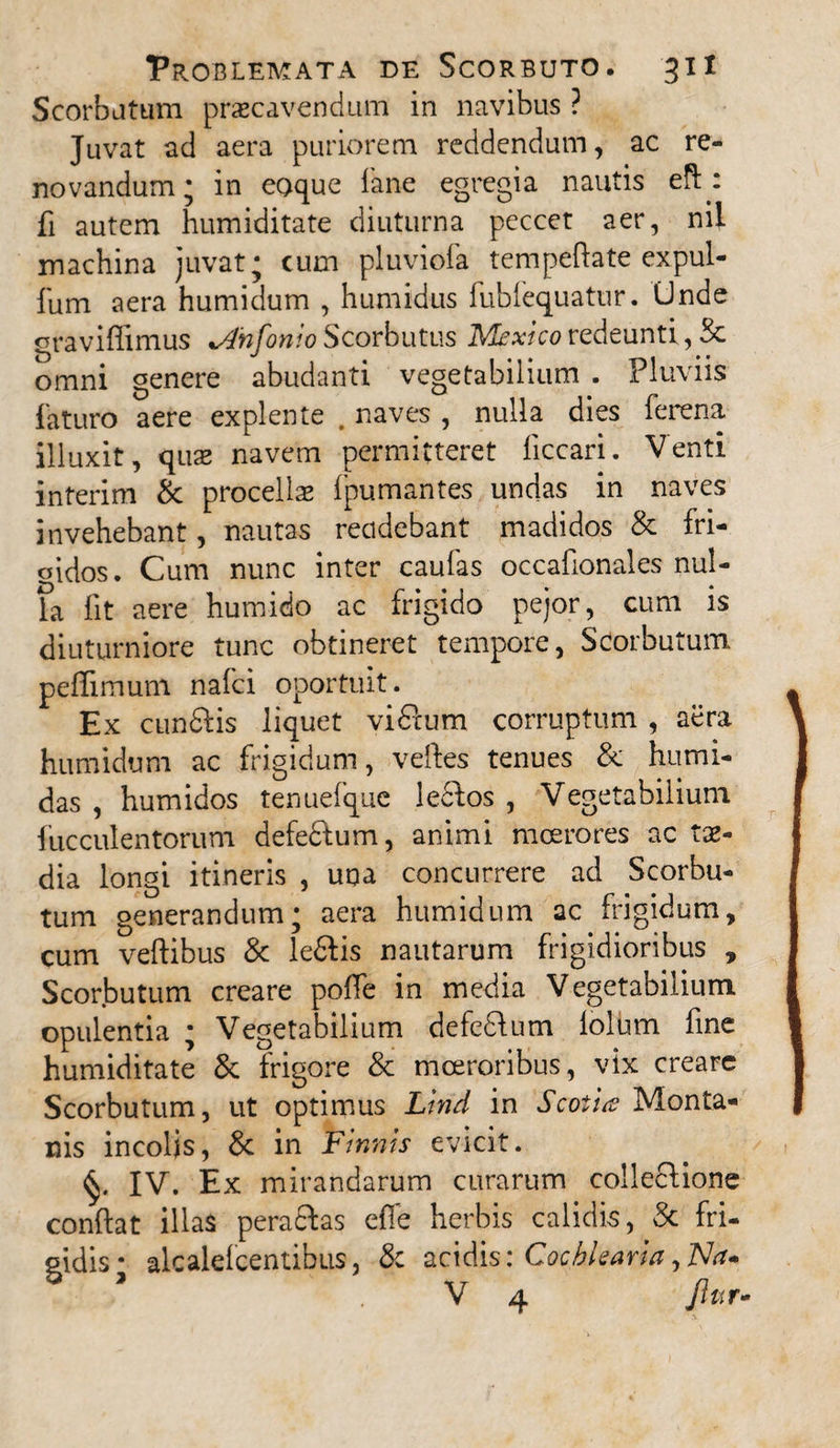 Scorbutum praecavendum in navibus ? Juvat ad aera puriorem reddendum, ac re¬ novandum; in eoque fane egregia nautis eft.: fi autem humiditate diuturna peccct aer, nil machina juvat; cum pluviofa tempeftate expul- fum aera humidum , humidus fubfequatur. Unde graviffimus *A'nfonio Scorbutus Mextco redeunti, Sc omni genere abudanti vegetabilium . Fluviis laturo aere explente . naves , nulla dies ferena illuxit, quae navem permitteret ficcari. Venti interim & procellae Ipumantes undas in naves invehebant, nautas recidebant madidos & fri- oidos. Cum nunc inter caufas occafionales nul¬ la lit aere humido ac frigido pejor, cum is diuturniore tunc obtineret tempore, Scorbutum peffimum naici oportuit. Ex cun&is liquet vidtum corruptum , aera humidum ac frigidum, veftes tenues & humi- das , humidos tenuefque lectos , Vegetabilium faeculentorum defectum, animi moerores ac tae¬ dia longi itineris , una concurrere ad Scorbu¬ tum generandum; aera humidum ac frigidum, cum veftibus & le&is nautarum frigidioribus , Scorbutum creare poffe in media Vegetabilium opulentia ; Vegetabilium defedlum lolum fine humiditate & frigore & moeroribus, vix creare Scorbutum, ut optimus Lirid in Scotia Monta¬ nis incolis, & in Firmis evicit. IV. Ex mirandarum curarum collectione condat illas peradlas effe herbis calidis, St fri¬ gidis- alcalefcentibus, & acidis: Cochlearia, Na* V 4 Jiur-