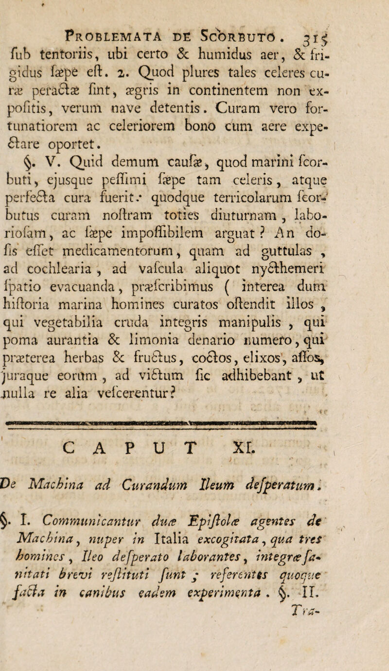 fub tentoriis, ubi certo & humidus aer, & fri¬ gidus faepe eft. 2. Quod plures tales celeres cu¬ ra; peraclae fmt, aegris in continentem non ex- pofitis, verum nave detentis. Curam vero for¬ tunatiorem ac celeriorem bono cum aere expe- 61 a re oportet. V. Quid demum caufe, quod marini fcor- buti, ejusque peflimi faepe tam celeris, atque perfedla cura fuerit.* quodque terricolarum feor- butus curam noflram toties diuturnam, labo- riofam, ac faepe impoffibilem arguat? An do- fis efiet medicamentorum, quam ad guttulas , ad cochlearia , ad vafcula aliquot nydlhemeri Ipatio evacuanda, praefcribimus ( interea dum hifloria marina homines curatos oftendit illos , qui vegetabilia cruda integris manipulis , qui poma aurantia & limonia denario numero, qui praeterea herbas Sc frudius, coelos, elixos, afibs, 'juraque eorum , ad vidlum fic adhibebant , ut mulla re alia vefcerentur? CAPUT XE ' . . , • . ; ) [  1 Ve Machina ad Curandum Ileum defperatum. §. I. Communicantur du<e Eplflolte agentes de Machina, nuper In Italia excogitata, qua tres homines , Ileo defperato laborantes, Integrafa~ nltati brevi rejlitutl funt ; referentis quoque faci a in canibus eadem experimenta . IL