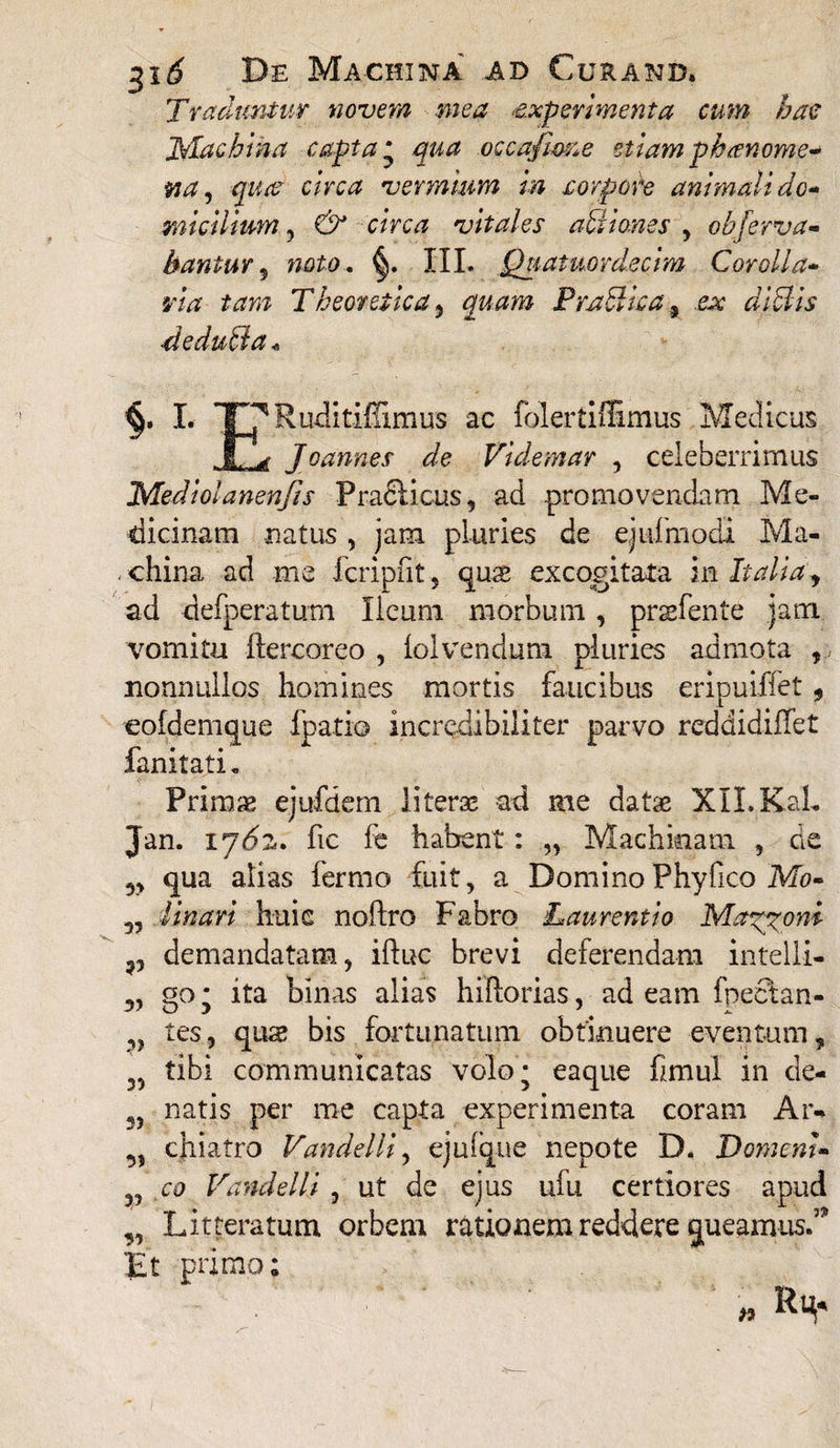 Traduntur novem mea experimenta cum hac JS/Iachina capta * qua occafim^e etiam phanome* na, qua circa vermium in xorpore animali do-* mi cilium, & circa vitales ahii ones , obferva- hantur 5 H4£0.. III. Quatuordecim Corolla- rw Theoretica , quam Prahlica 5 ■deducia <, I. T7Ruditiffimus ac folertiffimus Medicus , fL Joannes de Videmar , celeberrimus 'Mediolanenjis Pradlicus, ad promovendam Me¬ dicinam natus , jam pluries de ejufmodi Ma- . china ad me fcripfit 5 qus excogitata in , ad defperatum Ileum morbum, praefente jam. vomitu ftercoreo , iolvenduni pluries admota ,. nonnullos homines mortis faucibus eripuiffet , eofdemque fpatio incredibiliter parvo rcddidiffet fanitati. Primae ejufdern Ii terse ad me datae XII. KaL Jan. ij6z. fic fe habent: „ Machinam , de qua alias fermo fuit, a DominoPhyfico Mo- Tmari huic noftro Fabro Laurentio Maeoni demandatam, iftuc brevi deferendam intelli- «o: ita binas alias hiftorias, ad eam fnectan- 3> V 3> Dv' y v tes, quae bis fortunatum obtinuere eventum, 35 tibi communicatas volo; eaque fimul in ce¬ natis per me capta experimenta coram Ar¬ chiatro Vandelli, ejufque nepote D. DomenU co Vandelli , ut de ejus ufu certiores apud „ Litteratum orbem rationem reddere queamus.5’ 'Et primo; 35 31