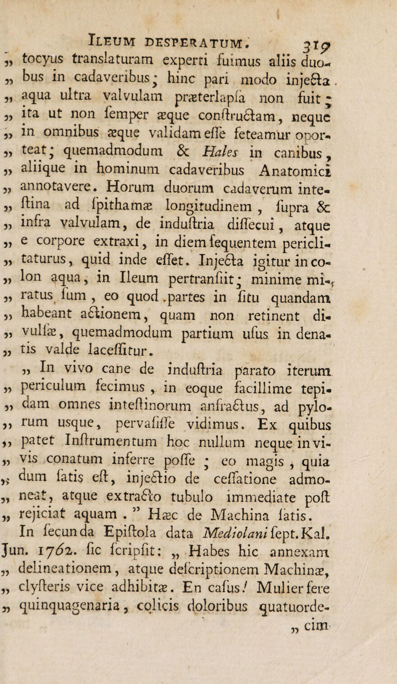 „ tocyus translaturam experti fuimus aliis duo- „ bus in cadaveribus^ hinc pari modo injefta aqua ultra valvulam pneterlapia non fuit j 5, ita ut non femper seque conftru&am, neque 5, in omnibus aeque validam efie feteamur opor* 3, teat* quemadmodum &: Hales in canibus, „ aliique in hominum cadaveribus Anatomici 3, annotavere. Horum duorum cadaverum inte- „ ftina ad fpithams longitudinem , fupra Sc „ infra valvulam, de induftria diflecui, atque „ e corpore extraxi, in diemfequentem pericli- „ taturus, quid inde elfet. Injecla igitur ineo- „ lon aqua, in Ileum pertranfiit • minime mi-f 3, ratus lum , eo quod ,partes in fitu quandatn 5) habeant aflionem, quam non retinent di* „ vulfae, quemadmodum partium ufus in dena- „ tis valde laceffitur. ,, In vivo cane de induftria parato iterum „ periculum fecimus , in eoque facillime tepi* ,, dam omnes inteftinorum anfraftus, ad pylo- 3, rum usque, pervalide vidimus. Ex quibus ,, patet Inftrumentum hoc nullum neque invi- „ vis conatum inferre poffe • eo magis , quia dum latis eft, injeflio de cellatione admo- 53 ueat, atque extra&o tubulo immediate poft „ rejiciat aquam . ” Hxc de Machina latis. In fecunda Epiftola data Mediolanifept.Kal* Jun. iy6z. fic fcripfit: „ Habes hic annexam „ delineationem, atque delcriptionem Machinae, „ clyfteris vice adhibita. En cafus/ Mulier fere 35 quinquagenaria, colicis doloribus quatuorde- „ cim