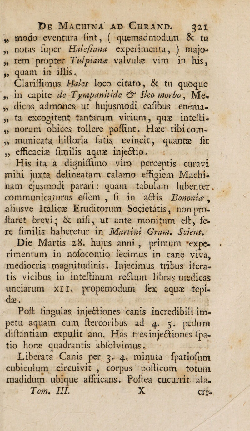 „ modo eventura fint, ( quemadmodum & tu „ notas fu per Halefiana experimenta, ) majo- „ rem propter Tui plana valvulas vim in his, „ quam in illis. Clariffimus, Hales loco citato, Sc tu quoque „ in capite de Tympanitide & Ileo morbo, Me-. „ dicos admones ut hujusmodi cafibus enema- „ ta excogitent tantarum virium, quas intefli* „ norum obices tollere poffint. Haec tibicom- „ municata hiftoria fatis evincit, quantas fit ,, efficacia finiilis aquae injeclio. His ita a digniffimo viro perceptis curavi mihi juxta delineatam calamo effigiem Machi¬ nam ejusmodi parari: quam tabulam lubenter. communicaturus e flem , fi in a£Hs Bononia , aliusve Italicas Eruditorum Societatis, non pro¬ flaret brevi* & nifi, ut ante monitum eft, fe¬ re fimiiis haberetur in Martinl Gram. Scient. Die Martis 28. hujus anni , primum 'expe¬ rimentum in nofocomio fecimus in cane viva, mediocris magnitudinis. Injecimus tribus itera¬ tis vicibus, in inteflinum redfum libras medicas unciarum xn., propemodum fex aqus tepi¬ dae-. Poft fingulas injedliones canis incredibili im¬ petu aquam cum ftercoribus ad 4. 5. pedum diftantiam expulit ano. Has tres injectiones fpa- tio horae quadrantis abfolvimus. Liberata Canis per 3. 4. minuta fpatiofum cubiculum circuivit , corpus podicum totum madidum ubique affricans. Poflea cucurrit ala- Tom, III. X eri-