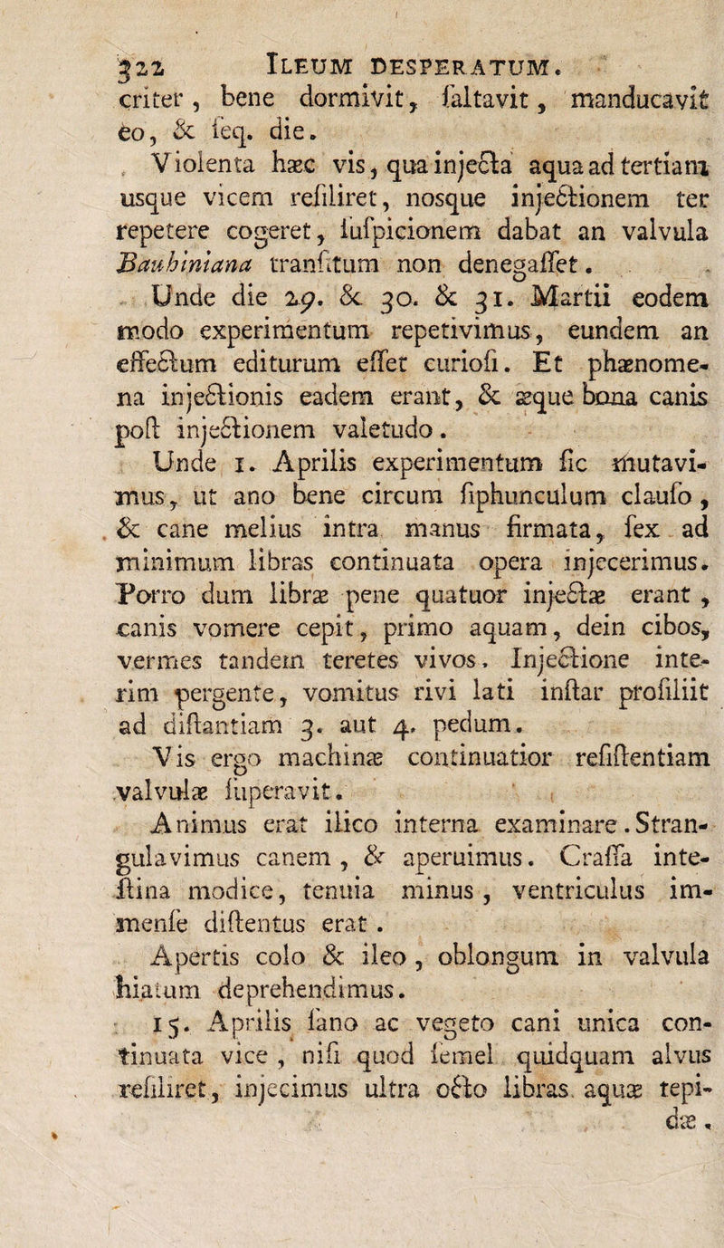 I 32,2 Ileum desperatum. criter, bene dormivit, faltavit, manducavit eo, & ieq. die. Violenta hxc vis, qua injecta aqua ad tertiani usque vicem refiliret, nosque injedtionem ter repetere cogeret, iufpicionem dabat an valvula Bauhintana tranfitum non dene^affet. Unde die 2£>. Sc 30. & 31. Martii eodem modo experimentum repetivimus, eundem an effeftum editurum effer curiofi. Et phaenome¬ na injectionis eadem erant, & seque bona canis poft injectionem valetudo. Unde 1. Aprilis experimentum fic mutavi¬ mus, ut ano bene circum fiphunculum claufo, & cane melius intra manus firmata, fex ad minimum libras continuata opera injecerimus. Porro dum libras pene quatuor inje£tae erant , canis vomere cepit, primo aquam, dein cibos, vermes tandem teretes vivos. Injectione inte¬ ri ni pergente, vomitus rivi lati initar profiliit ad diftantiam 3. aut 4. pedum. Vis ergo machinas continuatior refiitentiam valvulas fuperavit. Animus erat iiico interna examinare.Stran¬ gulavimus canem, & aperuimus. CrafTa inte- Itina modice, tenuia minus, ventriculus im- menfe diftentus erat . Apertis colo & ileo , oblongum in valvula hiatum deprehendimus. 15. Aprilis fano ac vegeto cani unica con¬ tinuata vice , nifi quod femel quidquam alvus refiliret, injecimus ultra o£io libras, aquae tepi¬ das .