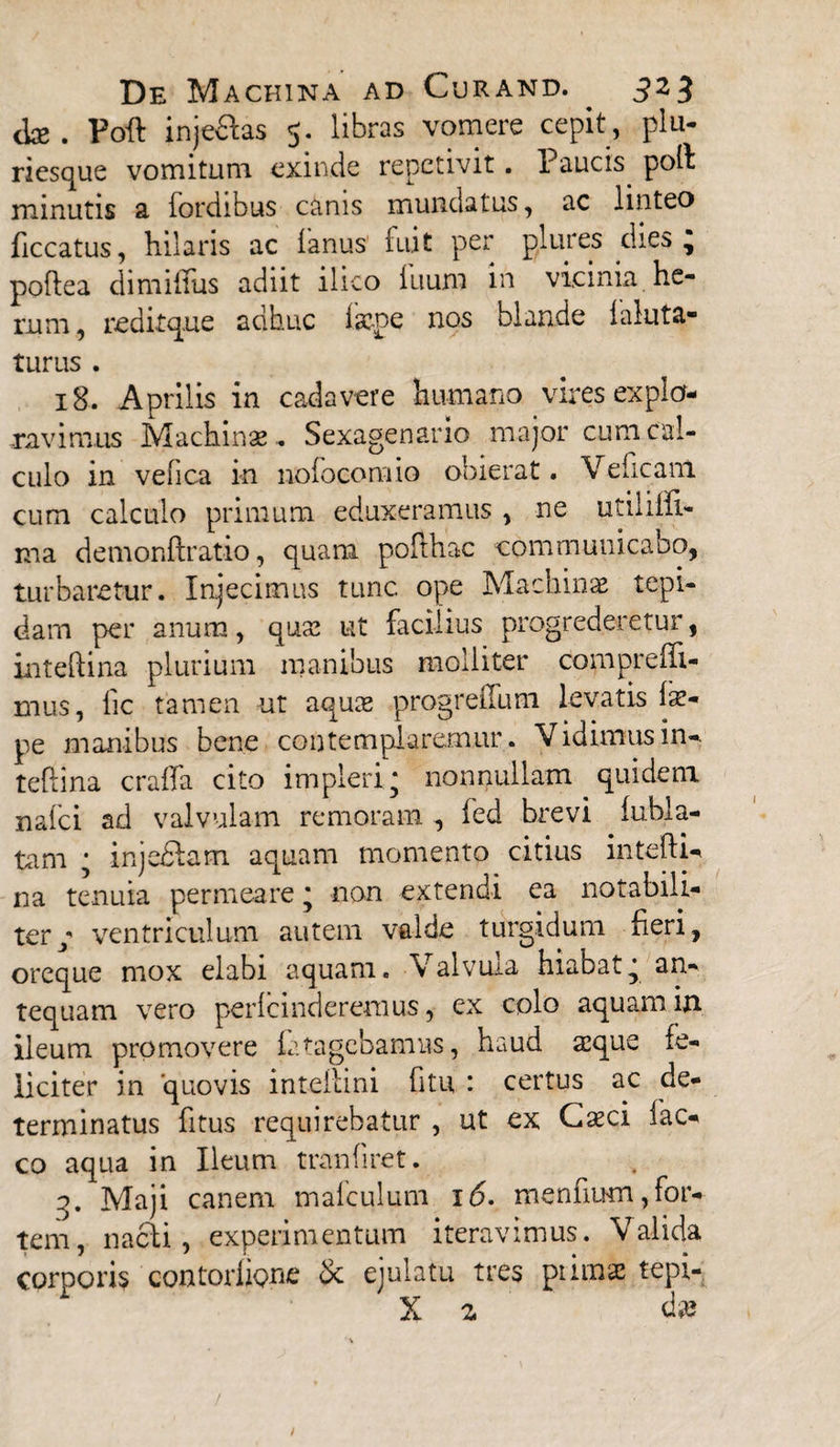 <te . Foft inje&as 5. libras vomere cepit, plu- riesque vomitum exinde repetivit. Paucis poli minutis a fordibus canis mundatus, ac linteo ficcatus, hilaris ac lanus fuit per plures dies, poftea dimilfus adiit ilico litum in vicinia he¬ rum, reditque adhuc laepe nos blande laluta- turus . 18. Aprilis in cadavere humano vires expla¬ navimus Machinae, Sexagenario major cum cal¬ culo in vefica in nofoeomio obierat. Veficanl cum calculo primum eduxeramus , ne utiliffi- ma demonftratio, quam pofthac communicabo, turbaretur. Injecimus tunc ope Machinae tepi¬ dam per anum, quae ut facilius progrederetur, inteftina plurium manibus molliter compreffi- mus, lic tamen ut aquae progreiTum levatis fe- pe manibus bene contemplaremur. Vidimus in- teftina craffa cito impleri; nonnullam quidem nafci ad valvulam re moram , fed brevi lubla- tam ; injeftam aquam momento citius intefti- na tenuia permeare; non extendi ea notabili¬ ter/ ventriculum autem valde turgidum fieri, oreque mox elabi aquam, valvuia hiabat; an¬ tequam vero perlcindereraus, ex colo aquam in ileum promovere iatagebamus, haud aeque fe¬ liciter in quovis intellmi fitu : certus ac de¬ terminatus fi tus requirebatur , ut ex Caeci fac- co aqua in Ileum tranfiret. 3. Maji canem mafculum 16. menfiiHn,for¬ tem, nacfi, experimentum iteravimus. Valida corporis contortione & ejulatu tres pinnae tepi- X z da?