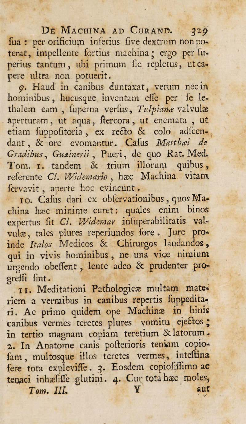 fua : per orificium inferius five dextrum nonpo- terat, impellente fortius machina* ergo per fu- perius tantum, ubi primum fic repletus, ut ca- pere ultra non potuerit* <?. Haud in canibus duntaxat, verum nec in hominibus, hucusque inventam effe per fe le- thalem eam, fuperna verius, Tulpiance valvulae aperturam, ut aqua, ftercora, ut enemata , ut etiam fuppofitoria, ex re6lo & colo adicen- dant, & ore evomantur . Calus Mattbat de Gradibus, Gualnerll, Pueri, de quo Rat. MecL Tom. 1. tandem & trium illorum quibus, referente Cl, Wldemayio , hxc Machina vitam fervavit , aperte hoc evincunt, 10. Cafus dari ex obfervationibus, quos Ma- china ha?c minime curet: quales enim binos expertus fit CL Widemar infuperabilitatis val¬ vula? , tales plures reperiundos fore . Jure pro¬ inde Italos Medicos & Chirurgos laudandos, qui in vivis hominibus , ne una vice nimium urgendo obeffent , lente adeo & prudenter pro- grefli fint. 11. Meditationi Pathologica? multant tnate* riem a vermibus in canibus repertis fuppedita- ri. Ac primo quidem ope Machinae in binis canibus vermes teretes plures vomitu ejedfos j in tertio magnam copiam teretium delatorum. 2. In A na tome canis pofterioris tenkim copio- fam, multosque illos teretes vermes, inteftina fere tota explevifle. 3. Eosdem copiofiffimo ac tenaci inhscfiffe glutini. 4. Cur totahsc moles, Tom. IIL Y aut