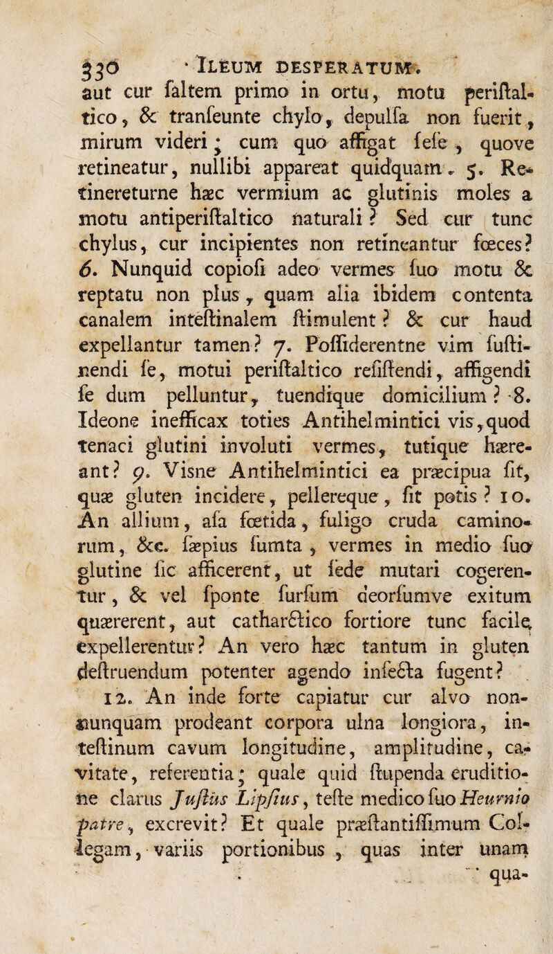 530 ‘Ileum bespeeatum. aut cur faltem prima in ortu, motu periftal- tico, & tranfeunte chylo, depulfa non fuerit, mirum videri • cum quo affigat fele , quove retineatur, nullibi appareat quidquam. 5. Re- tinereturne haec vermium ac glutinis moles a motu antiperiflaltico naturali ? Sed cur tunc chylus, cur incipientes non retineantur foeces? 6. Nunquid copiofi adeo vermes fuo motu 8c reptatu non plus , quam alia ibidem contenta canalem inteftinalem ftimulent ? & cur haud expellantur tamen? 7. Poffiderentne vim fufti- jnendi fe, motui periffaitico reiiftendi, affigendi fe dum pelluntur, tuendique domicilium ? 8. Ideone inefficax toties Antihelmintici vis , quod tenaci glutini involuti vermes, tutique haere¬ ant? p* Visne Antihelmintici ea pnecipua fit, quse gluten incidere, pellereque , fit potis? 10. An allium, afa foetida, fuligo cruda camino* rum, 8cc. faspius fumta , vermes in medio fuo glutine lic afficerent, ut fede mutari cogeren¬ tur , 8c vel fponte furfum deorfumve exitum quaererent, aut cathardfico fortiore tunc facile, expellerentur? An vero haec tantum in gluten deftruendum potenter agendo infedla fugent? 12, An inde forte capiatur cur alvo non- aaunquam prodeant corpora ulna longiora, in- teflinum cavum longitudine, amplitudine, ca¬ vitate, referentia* quale quid flupenda eruditio¬ ne clarus Juftus Llpfius, tefte medico fuo Heurnio patre, excrevit? Et quale praeftantiffimum Col¬ legam , variis portionibus , quas inter unam ‘ • ... “ * qua-