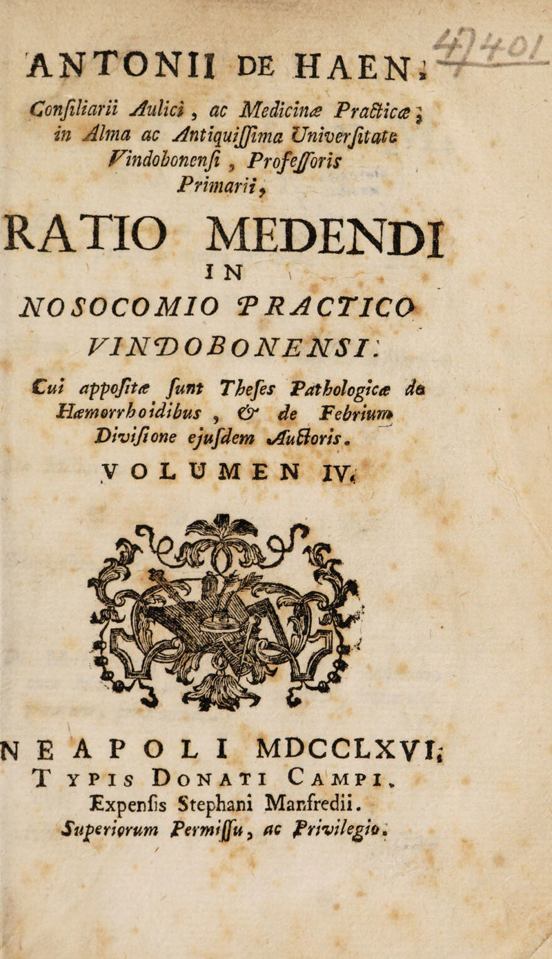 ANTONII DE HAEN; Confiliarii Aulici , ac Medicina Prattica j in Alma ac AntiquiJJima ZJniverJitate. Vindobonenfi 5 Profejforis Primarii, RATIO MEDENDI 1 N ' r , . NOSOCOMIO TRACTICO VlNT&gt;OBONENSi: Cui appojita funt Thefes Pathologica da Hamerrho idibus , &amp; de Febrium Divi/ione ejufdem vfu&amp;oris. VOLUMEN IV, NEAPOLI MDCCLXYI, T ypis Donati Campi. Expenfis Stephani Manfredii. Superiorum Permiffu, ac Privilegio.