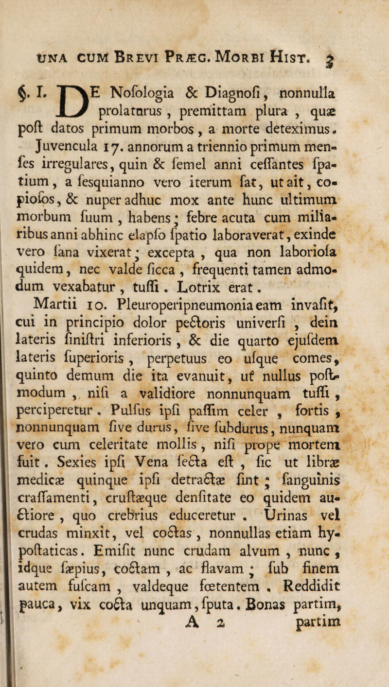 §. I. TXE Nofologia & Diagnofi, nonnulla JLx prolaturus , premittam plura , quae poft datos primum morbos , a morte deteximus. Juvencula 17, annorum a triennio primum men- fes irregulares, quin & femel anni cefiantes fpa- tium, a fesquianno vero iterum fat, utait,co- piofos, & nuper adhuc mox ante hunc ultimum morbum fuum , habens • febre acuta cum milia¬ ribus anni abhinc elapfo fpatio laboraverat,exinde vero lana vixerat^ excepta , qua non laborioia quidem, nec valde ficca , frequenti tamen admo¬ dum vexabatur , tufii. Lotrix erat. Martii 10. Pleuroperipneumoniaeam invafit, cui in principio dolor pe&oris univerfi , dein lateris finiftri inferioris , & die quarto ejufdem lateris fuperioris, perpetuus eo ufque comes, quinto demum die ita evanuit, ut nullus poft> modum , nifi a validiore nonnunquam tuffi , perciperetur . Pulfus ipfi paflim celer , fortis , nonnunquam fi ve durus, fi ve fubdurus, nunquam vero cum celeritate mollis, nifi prope mortem fuit. Sexies ipfi Vena fefita eft , fic ut librae medicae quinque ipfi detra&ae fint ; fanguinis crafiamenti, cruftaeque denfitate eo quidem au¬ siore , quo crebrius educeretur . Urinas vel crudas minxit, vel co&as , nonnullas etiam hy- poftaticas. Emifit nunc crudam alvum, nunc, idque faepius, cofifam , ac flavam • fub finem autem fufcam , valdeque foetentem « Reddidit pauca, vix cofta unquam, fputa• Bonas partim, A 2 partim