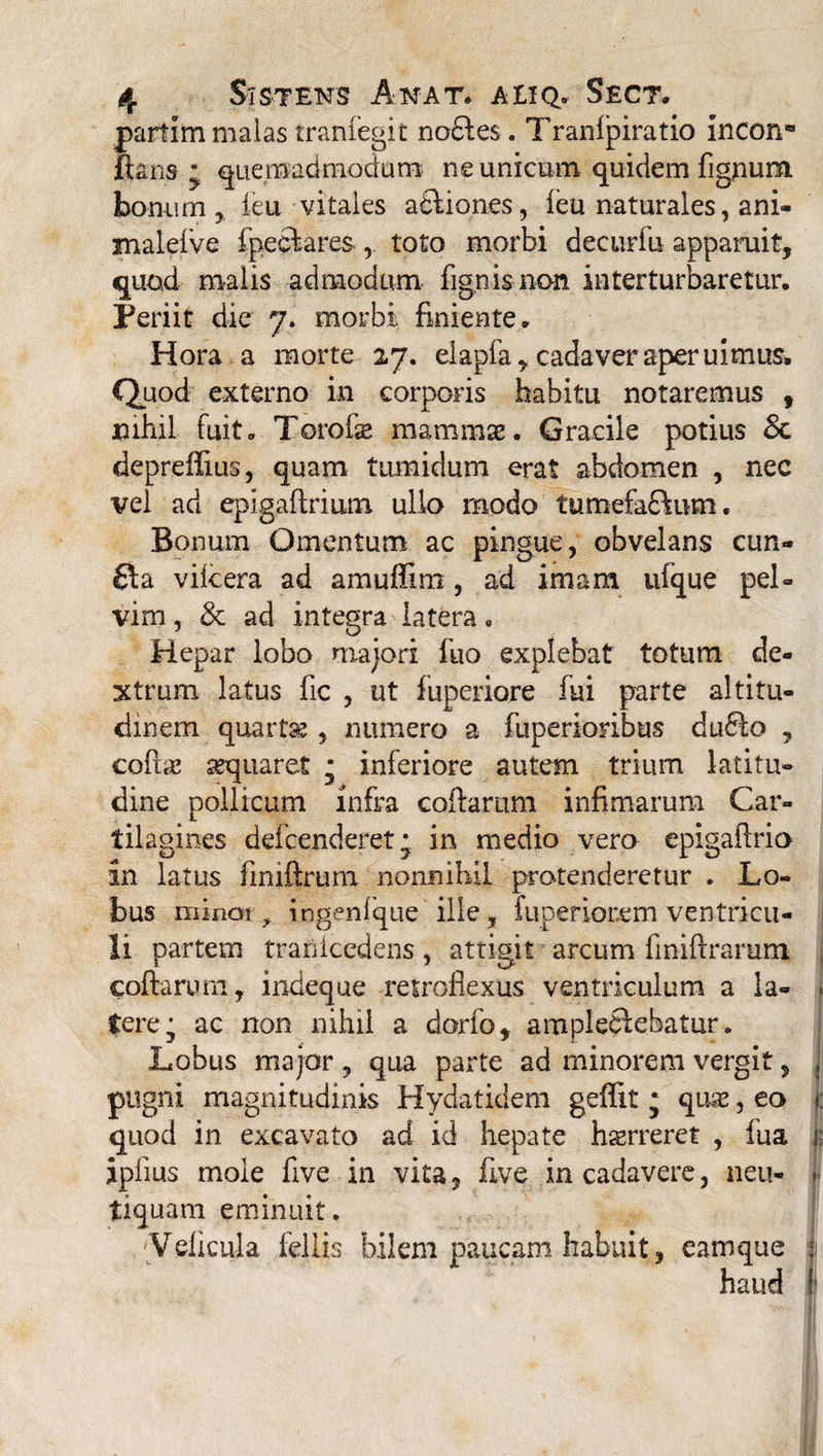 parfcim malas tranfegit no6les. Tranipiratio incon* flans j quemadmodum ne unicum quidem figpum bonum, feu vitales adliones, ieu naturales, ani- malefve fpeeftares , toto morbi decurfu apparuit, quod malis admodum fignisnon interturbaretur. Periit die 7. morbi finiente. Hora a morte 27. elapfa, cadaver aperuimus. Quod externo in corporis habitu notaremus , nihil fuit. Torofte mammae. Gracile potius Sc depreflius, quam tumidum erat abdomen , nec vel ad epigaftrium ullo modo tumefaftum. Bonum Omentum ac pingue, obvelans cun- fta vilcera ad amuflim , ad imam ulque pel¬ vim , & ad integra latera. Hepar lobo majori luo explebat totum de¬ xtrum latus fic , ut fuperiore fui parte altitu¬ dinem quartas , numero a fuperioribus du£fo , coftbe aequaret * inferiore autem trium latitu¬ dine pollicum infra coftarum infimarum Car¬ tilagines defcenderet^ in medio vero epigaftrio in latus ftmftrum nonnihil protenderetur . Lo¬ bus minat ingenfque ille, fuperiorem ventricu- 1 li partem tranicedens, attigit arcum finiftrarum coftarum, indeque retroflexus ventriculum a la- . Cerej ac non nihil a dorfo, ampleftebatur. Lobus major , qua parte ad minorem vergit, , pugni magnitudinis Hydatidem geffit j quae, eo <: quod in excavato ad id hepate horreret , lua r ipflus mole flve in vita, five in cadavere, neu- - tiquam eminuit. Velicula fellis bilem paucam habuit, eamque j haud I'