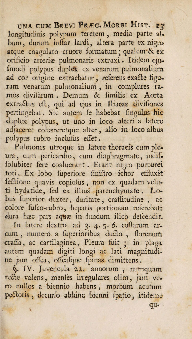 longitudinis polypum teretem , media parte al¬ bum , durum inftar lardi, altera parte ex nigro atque coagulato cruore formatum * qualenr& ex orificio arteris pulmonaris extraxi. Itidem eju- fmodi polypus duplet ex venarum pulmonalium ad cor origine extraebatur, referens exafte figu¬ ram venarum pulmonalium , in complures ra¬ mos diviiarum . Demum & fimilis ex Aorta extra&us eft, qui ad ejus in Iliacas divifiones pertingebat. Sic autem fe habebat fingulus hic duplex polypus, ut uno in loco alteri a latere adjaceret cohsereretque alter, alio in loco albus polypus rubro incluius eflet. Pulmones utroque in latere thoracis cum ple¬ ura, cum pericardio, cum diaphragmate, indif- lolubiter fere coaluerant . Erant nigro purpurei toti. Ex lobo fuperiore finiftro ichor effluxit feclione quavis copiofus , non ex quadam velu- ti hydatide, fed ex illius parenchymate. Lo¬ bus fuperior dexter, duritate, craflitudine , ac colore fufco-rubro, hepatis portionem referebat: dura hsc pars aq*ta? in fundum ilico defcendit. In latere dextro ad 3. 4, 5. 6. collarum ar¬ cum , numero a fuperioribus du6Io , florenum crafla, ac cartilaginea, Pleura fuit * in plaga autem quadam digiti longi ac lati magnitudi¬ ne jam offea, oflfealque fpinas dimittens. IV. Juvencula 22. annorum , numquam re£le valens, menfes irregulares olim, jam ve¬ ro nullos a biennio habens, morbum acutum pexioris, decurfo abhinc bienni fpatio, itideme