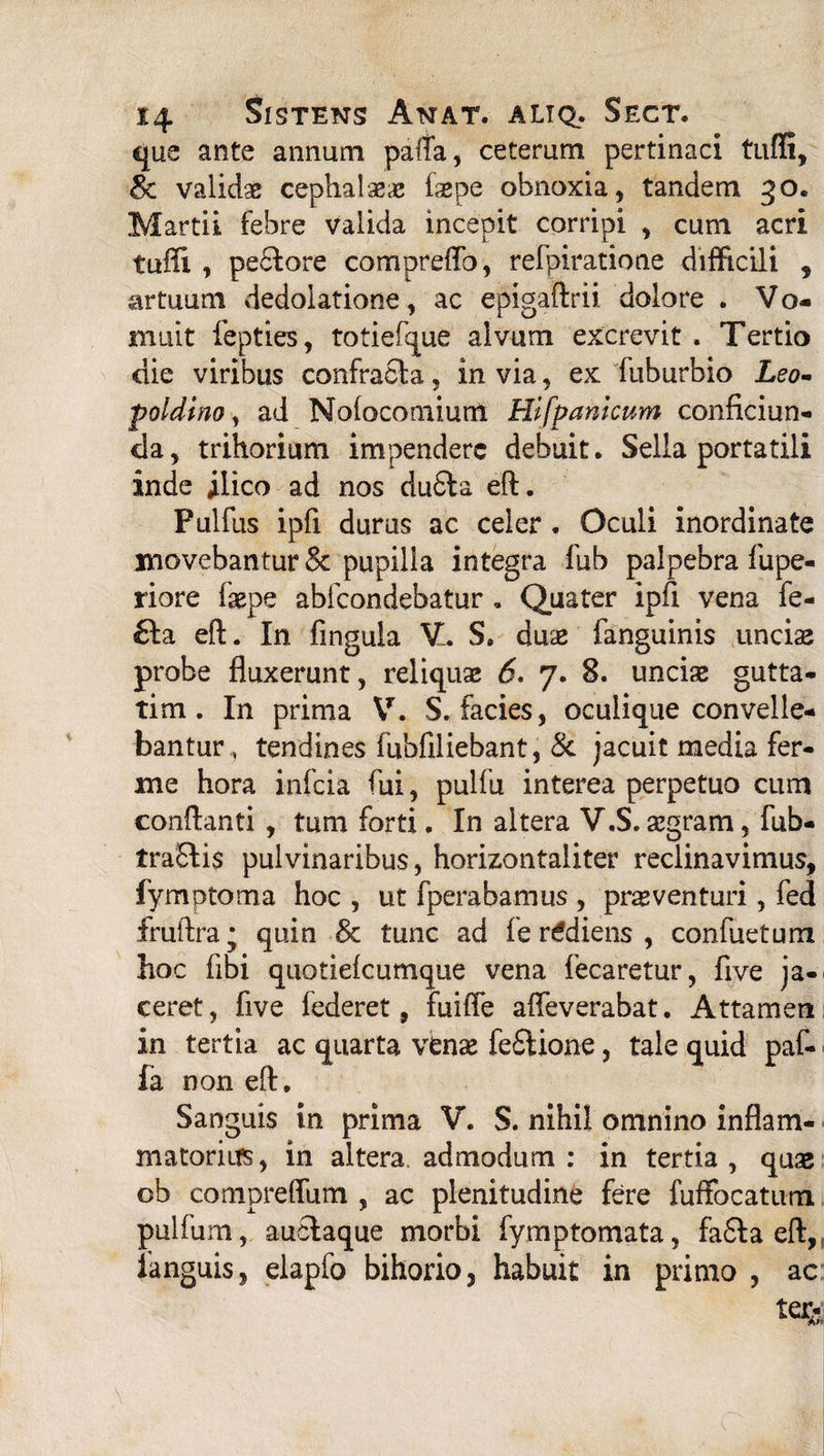 que ante annum palTa, ceteram pertinaci tufli, Sc validae cephalaea: faepe obnoxia, tandem 30. Martii febre valida incepit corripi , cum acri tuiti , pe61ore compreflb, refpiratione difficili , artuum dedolatione, ac epigaftrii dolore . Vo¬ muit fepties, totiefque alvum excrevit . Tertio die viribus confracta, in via, ex fuburbio Leo- poldino, ad Noiocomium Hifpankum conficiun- da, trihorium impendere debuit. Sella portatili inde ilico ad nos dufita eft. Pulfus ipfi durus ac celer. Oculi inordinate movebantur Sc pupilla integra fub palpebra fupe- riore faepe abfeondebatur . Quater ipfi vena fe- £ta eft. In lingula V. S. duae fanguinis unciae probe fluxerunt, reliquae 6. 7. 8. unciae gutta- tim . In prima V. S. facies, oculiqiie convelle¬ bantur, tendines fubfiliebant, Sc jacuit media fer¬ ine hora infeia fui, pulfu interea perpetuo cum conflanti , tum forti. In altera V.S. aegram, fub- traStis pulvinaribus, horizontaliter reclinavimus, fymptoma hoc , ut fperabamus , proventuri, fed fruftra* quin Sc tunc ad fe rtfdiens , confuetum hoc fibi quotieicumque vena fecaretur, five ja¬ ceret, five federet, fuifle aifeverabat. Attamen in tertia ac quarta vbnae feStione, tale quid paf- fa non eft. Sanguis in prima V. S. nihil omnino inflam¬ matorius, in altera, admodum: in tertia, quo ob compreffum , ac plenitudine fere fuffocatum pulfum, auclaque morbi fymptomata, fa£la eft, fanguis, elapfo bihorio, habuit in primo , ac