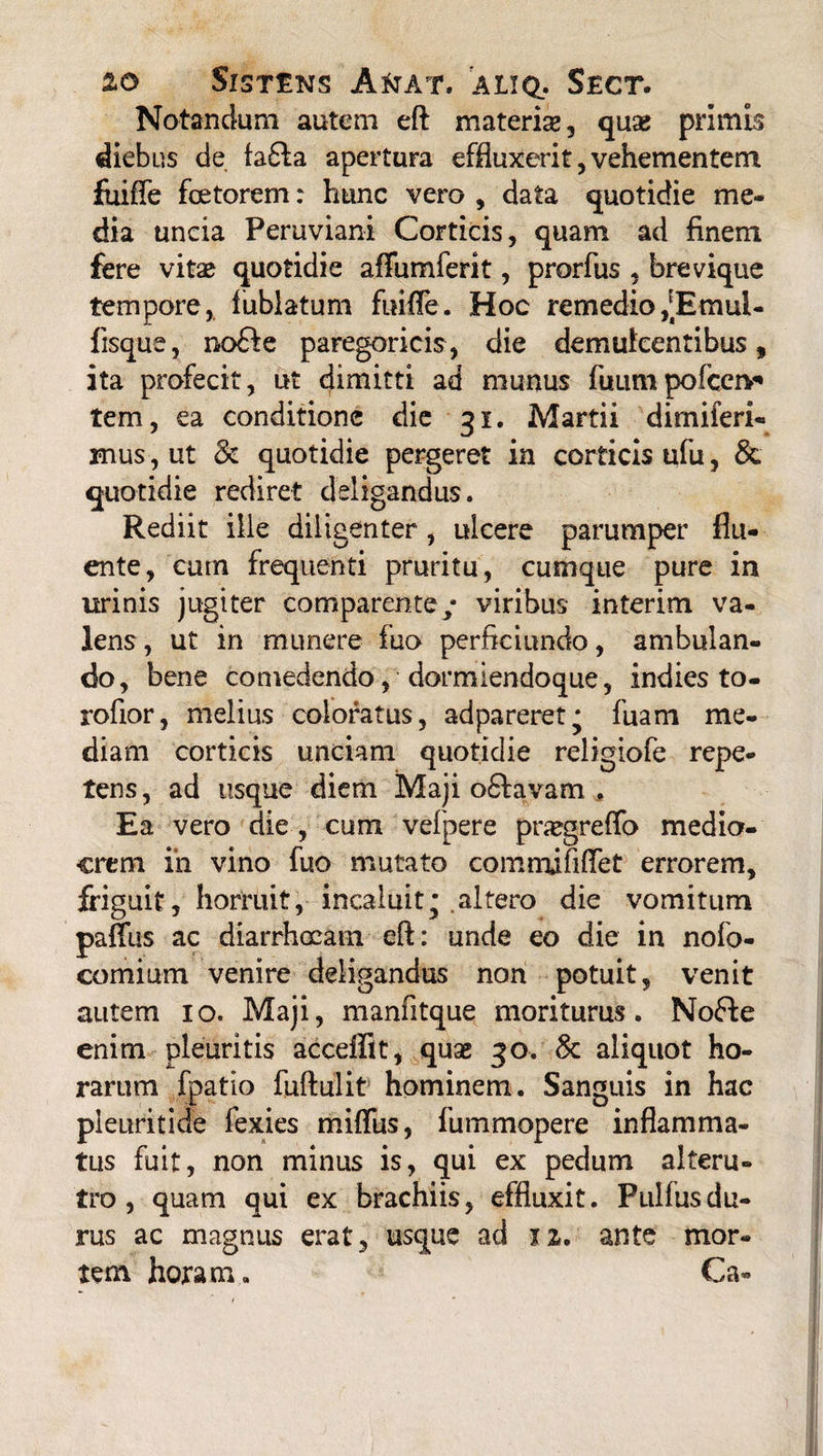 Notandum autem eft materis, quae primis diebus de fa£fa apertura effluxerit, vehementem fuiffe foetorem: hunc vero , data quotidie me¬ dia uncia Peruviani Corticis, quam ad finem fere vitae quotidie affumferit, prorfus , brevique tempore, fublatum fuifle. Hoc remedio /Eraui- fisque, no£fe paregoricis, die demulcentibus, ita profecit, ut dimitti ad munus fuumpofcen* tem, ea conditione die 31. Martii dirnileri- mus, ut & quotidie pergeret in corticis ufu, & quotidie rediret deligandus. Rediit ille diligenter, ulcere parumper flu¬ ente, cum frequenti pruritu, cumque pure in urinis jugiter comparente/ viribus interim va¬ lens, ut in munere fuo perficiundo, ambulan¬ do, bene comedendo, dormiendoque, indies to- rofior, melius coloratus, adpareret^ fuam me¬ diam corticis unciam quotidie religiofe repe¬ tens, ad usque diem Maji o6lavam , Ea vero die , cum vefpere pnegreffo medio¬ crem iri vino fuo mutato cqmnufiffet errorem, friguit, horruit, incaluit* .altero die vomitum paffits ac diarrhoeam eft: unde eo die in nofo- comium venire deligandus non potuit, venit autem 10. Maji, manfitque moriturus. Nofte enim pleuritis acceffit, quae 30. 8c aliquot ho¬ rarum fpatio fuftulit hominem. Sanguis in hac pleuritide fexies miflus, fuinmopere inflamma¬ tus fuit, non minus is, qui ex pedum alteru¬ tro , quam qui ex brachiis, effluxit. Pullus du¬ rus ac magnus erat, usque ad 12. ante mor¬ tem horam. Ca*