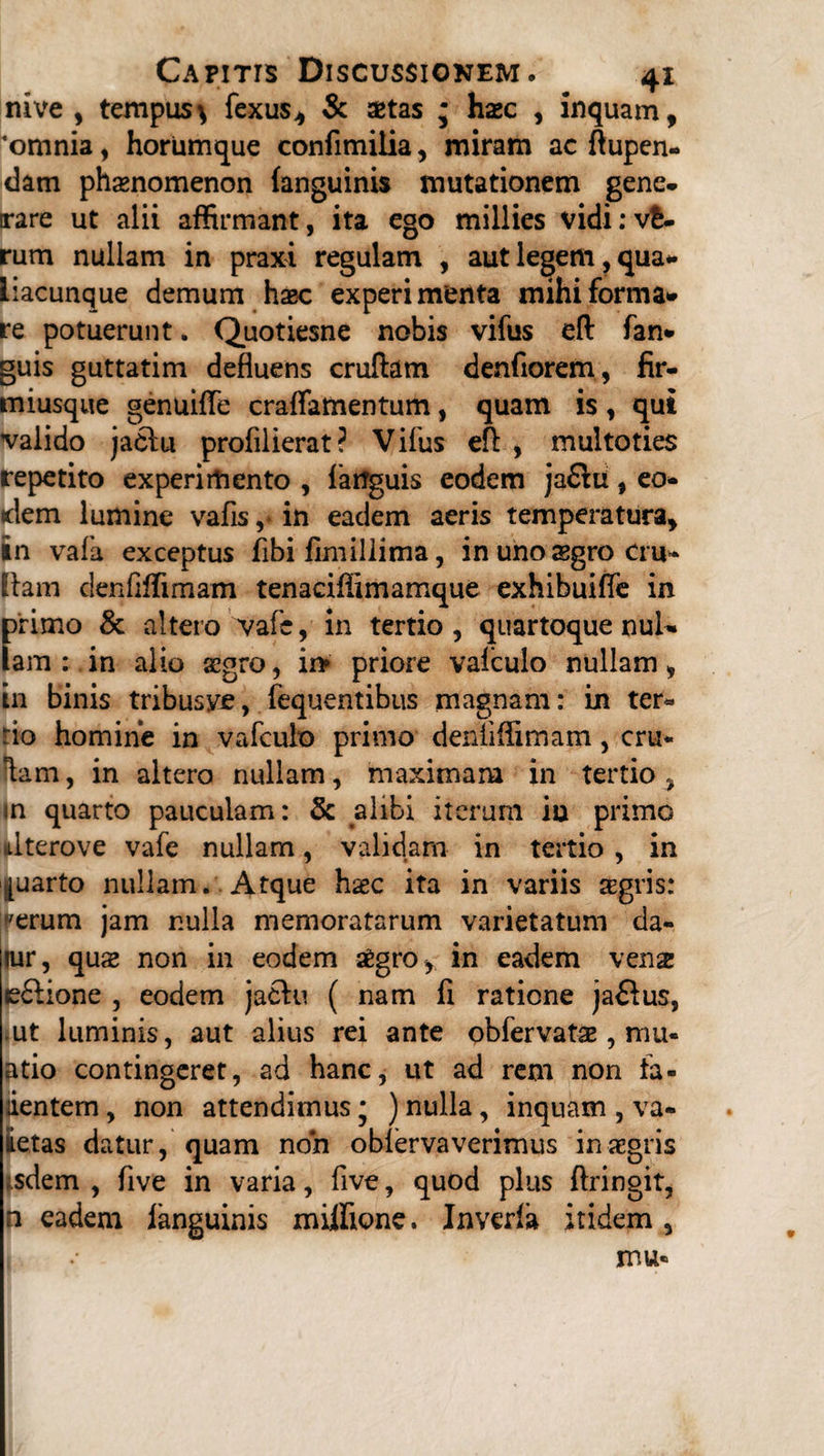 nive , tempus^ fexus, & aetas j haec , inquam, 'omnia, horumque confimiiia, miram ac ftupen- dam phaenomenon (anguinis mutationem gene, trare ut alii affirmant, ita ego millies vidi:v£- rum nullam in praxi regulam , aut legem, qua** liacunque demum haec experimenta mihi forma* re potuerunt. Quotiesne nobis vifus eft fan* guis guttatim defluens cruftam denfiorem, fir- miusque genuifle craflamentum, quam is, qui valido jaclu profilierat? Vifus eft , multoties repetito experimento , (anguis eodem ja£lu, eo* idem lumine vafisin eadem aeris temperatura, in vafa exceptus fibi fimillima, in uno aegro cru* fiam clenflffimam tenaciflimamque exhibuiffe in f>rimo & altero vafe, in tertio , quartoque nui* am; in alio aegro, in» priore valculo nullam, in binis tribusve, fequentibiis magnam: in ter* rio homine in vafculo primo deniiffimam, cru* Kam, in altero nullam, maximam in tertio ^ In quarto pauculam: & alibi iterum iu primo dterove vafe nullam, validam in tertio , in quarto nullam. Atque haec ita in variis xgris: tperum jam r.ulla memoratarum varietatum da- lur, quae non in eodem aegro, in eadem vena e£!ione , eodem jachi ( nam fi ratione jaflus, ut luminis, aut alius rei ante obfervatae, mu- atio contingeret, ad hanc, ut ad rem non fa¬ llentem , non attendimus • ) nulla, inquam , va- iietas datur, quam non oblervaverimus in aegris ^dem , five in varia, five, quod plus ftringit, n eadem (anguinis miffione. Inverfa itidem ,