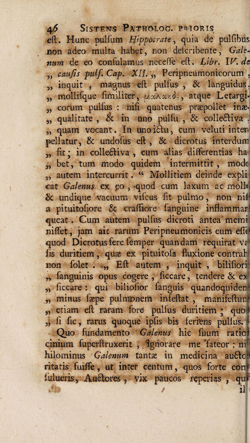 eft. Hunc pulfum Hippocrate, quia de pulfibus non adeo multa habet, non defcribente, Gale¬ num de eo confulamus necefie eft, Libr. IV.de 3, cati/is puljCap. XII. „ Peripneumonicorum , 3, inquit , magnus eft pulfus , & languidus. 5, mollifque fimiliter, UxXxxo;, atque Letargi- „ eorum pulfus : nifi quatenus praepollet inse- 5, qualitate , cc in uno pulfu , & colle£Kva . 3, quam vocant. In unoifitu, cum veluti inter, pellatur, 8c undofus eft , 8c dicrotus interdum 3, fit * in colle&iva , cum alias differentias ha 3, bet, tum modo quidem intermittit, modo 3, autem intercurrit. “ Mollitiem deinde expli: cat Galenus ex po , quod cum laxum ac niolbi 3c undique vacuum vifcus iit pulmo, non nif a pituitofiore 8c craifiore fanguine inflammar.1 queat. Cum autem pulfus dicroti antea memi niffet, jam ait rarum Peripneumonicis eum efib quod Dicrotus fere femper quandam requirat vr iis duritiem, qua?, ex pituitofa fluxione contraf non folet . >„ Eft autem , inquit , biliftori: „ fanguinis opus cogere , ficcare, tendere & ex „ ficcare : qui bilioiior fanguis quandoquidem „ minus faepe pulntonem infeftat , manifefturir 5, etiam eft raram fore pullus duritiem • quot „ fi fic, rarus quoque ipfis bis ferfens pullus, i Quo fundamento Galenus hic fuum raticj cinium fuperftruxerit , Ignorare me Tateor : ni hilominus Galenum tanta? in medicina au6ldl ritatis fuiffe, ut inter centum, quos forte coni fulueris, A uStores, vix paucos reperias f qui ' / ' il