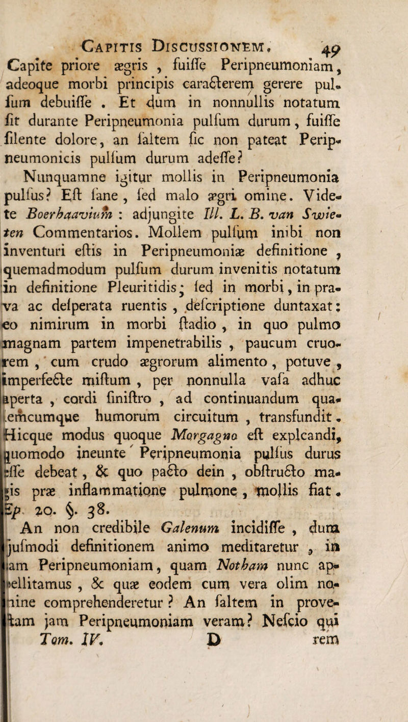 Capite priore asgris , fuilfe Peripneumoniam, adeoque morbi principis caraQerem gerere pul- fum debuilfe . Et dum in nonnullis notatum fit durante Peripneumonia pulfum durum, fuiffe filente dolore, an faltem fic non pateat Perip- neumonicis pullum durum adefle? Nunquamne igitur mollis in Peripneumonia pullus? Eft lane , led malo argri omine. Vide¬ te Boerhaavtum : adjungite IU. L. B. van Swie- ten Commentarios. Mollem pullum inibi non inventuri eftis in Peripneumoniae definitione 7 iquemadmodum pulfum durum invenitis notatum in definitione Pleuritidis* led in morbi, in pra¬ va ac delperata ruentis , defcriptione duntaxat: eo nimirum in morbi ftadio , in quo pulmo magnam partem impenetrabilis , paucum eruo- rem , cum crudo aegrorum alimento, potuve , imperfefte miftum , per nonnulla vafa adhuc aperta , cordi finiftro , ad continuandum qua- emcumque humorum circuitum , transfundit * Hicque modus quoque Morgagno eft explcandi, quomodo ineunte Peripneumonia pullus durus rlfe debeat, & quo pa£to dein , obftru&o ma* jis prae inflammatione pulmone, mollis fiat. Ep 20. §. 38. An non credibile Galenum incidifle , dum jufmodi definitionem animo meditaretur , in ;am Peripneumoniam, quam Notham nunc ap* »ellitamus , Sc quae eodem cum vera olim no- nine comprehenderetur ? An faltem in prove- tam jam Peripneumoniam veram? Nefcio qui Tom. JF, D rem