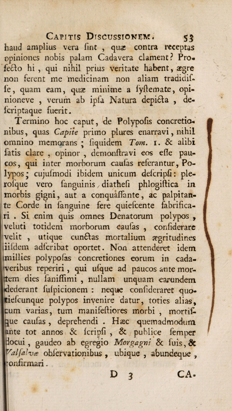 haud amplius vera fint , qua; contra receptas opiniones nobis palam Cadavera clament? Pro- fe£lo hi , qui nihil prius veritate habent, aegre non ferent me medicinam non aliam tradidif- fe, quam eam, quae minime a lyflemate, opi- nioneve , verum ab ipfa Natura depi£la , de¬ leri ptaque fuerit. Termino hoc caput, de Polypofis concretio¬ nibus, quas Capite primo plures enarravi, nihil omnino memorans • fiquidem Tom. 1. Sc alibi fatis clare , opinor , demonftravi eos efle pau¬ cos, qui inter morborum caufas referantur, Po¬ lypos* cujufmodi ibidem unicum deicripfi: ple- roique vero fanguinis diathefi phlogiftica in morbis gigni, aut a conqualfante, ac palpitan¬ te Corde in fanguine fere quielcente fabrifica- ri . Si enim quis omnes Denatorum polypos , veluti totidem morborum caufas , confiderare velit , utique cun&as mortalium aegritudines iiildem adferibat oportet. Non attenderet idem smillies poiypofas concretiones eorum in cada- I/eribus reperiri, qui ufque ad paucos ante mor- :em dies faniflimi , nullam unquam earundem lederant fulpicionem : neque confideraret quo- iefcunque polypos invenire datur, toties alias, :um varias, tum manifeftiores morbi , morti£. pie caufas, deprehendi . Haec quemadmodum mte tot annos & Icripfi , & publice femper locui, gaudeo ab egregio Morgagni & fuis, 8c Yalfalvce obiervationibus , ubique , abundeque , 'onfirmari. D 3 CA-