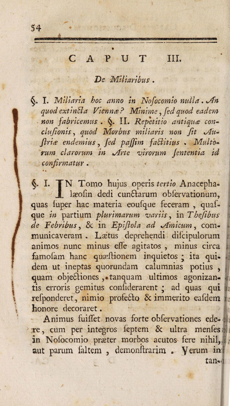 CAPUT III. De Miliaribus. §. I. Miliaria hoc anno in Nofocomio nulla. Mn quod extinBa Vienna ? Minime, fed quod eadem non fabricemus . II. Repetitio antiques con- clufionis, quod Morbus miliaris non fit Mu- ftriee endemius, fed pajjim faBitius . Multo¬ rum clarorum in Mrte utrorum Jententia id confirmatur. §. I. JN Tomo hujus operis tertio Anacepha* iaeofin dedi cundlarum obfervationum, quas luper hac materia eoufque feceram , quaf- que in partium plurimarum variis, in Thefibus de Febribus, & in Epijlola ad Mmicum, com¬ municaveram . Lstus deprehendi dilcipulorum animos nunc minus effe agitatos , minus circa i famofam hanc quadlionem inquietos • ita qui* * dem ut ineptas quorundam calumnias potius , quam objedliones ,*tanquam ultimos agonizan- tis erroris gemitus confiderarent * ad quas qui refponderet, nimio profe&o & immerito eafdem i: honore decoraret. Animus fuiffet novas forte obfervationes ede- re, cum per integros ieptem & ultra menfes : in Nofocomio pr^ter morbos acutos fere nihil,'i r aut parum faltem , demonftrarim » Verum *n tam