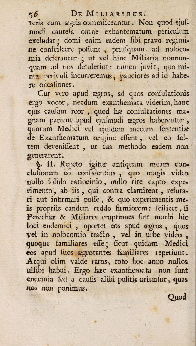 teris cum aegris commifceantur. Non quod ejuf. modi cautela omne exhantematum periculum excludat • domi enim eadem fibi pravo regimi¬ ne confcilcere poliunt , pritifquam ad noloco- mia deferantur ; ut vel hinc Miliaria nonnun- j % quam ad nos detulerint; tamen juvit, quo mi¬ nus periculi incurreremus, pauciores ad id habe¬ re occafiones. Cur vero apud aegros, ad quos confutationis ergo vocor, necdum exanthemata viderim,hanc ejus caufam reor , quod hae confulrationes ma¬ gnam partem apud ejufmodi aegros haberentur , quorum Medici vel ejufdem meeura fententise de Exanthematum origine elfent, vel eo fal- tem deveniffent , ut iua methodo eadem non generarent. II. Repeto igitur antiquam meam con- ciufionem eo confidentius , quo magis video nullo folido ratiocinio, nullo rite capto expe¬ rimento , ab iis , qui contra clamitent , refuta¬ ri aut infirmari polle , 3c quo experimentis me¬ is propriis eandem reddo firmiorem: fcilicet, fi Petechiae & Miliares eruptiones fint morbi hic loci endemici , oportet eos apud aegros , quos vel in nofocomio tra£lo , vel in urbe video y quoque familiares effe* fient quidam Medici eos apud luos aegrotantes familiares reperiunt. Atqui olim valde raros5 toto hoc anno nullos ullibi habui. Ergo haec exanthemata non funt endemia fed a caufis alibi politis oriuntur, quas nos non ponimus. l